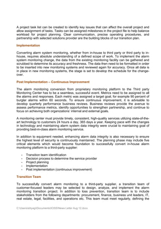 A project task list can be created to identify key issues that can affect the overall project and
allow assignment of tasks. Tasks can be assigned milestones in the project file to help balance
workload for project planning. Clear communication, precise operating procedures, and
partnership with selected solutions provider are the building blocks of our transition plan.

Implementation

Converting alarm system monitoring, whether from in-house to third party or third party to in-
house, requires absolute understanding of a defined scope of work. To implement the alarm
system monitoring change, the data from the existing monitoring facility can be gathered and
scrubbed to determine its accuracy and freshness. The data then need to be formatted in order
to be inserted into new monitoring systems and reviewed again for accuracy. Once all data is
in place in new monitoring systems, the stage is set to develop the schedule for the change-
over.

Post Implementation – Continuous Improvement

The alarm monitoring conversion from proprietary monitoring platform to the Third party
Monitoring Center has to be a seamless, successful event. Metrics need to be assigned to all
the alarms and responses. Each metric was assigned a target goal, for example 90 percent of
burglar alarms within 60 seconds. To ensure continuous improvement, it is advisable to
develop quarterly performance business reviews. Business reviews provide the avenue to
assess performance metrics, identify opportunities to strengthen partnership, and continue to
focus on achieving both organizations’ internal and external goals.

A monitoring center must provide timely, consistent, high-quality services utilizing state-of-the-
art technology to customers 24 hours a day, 365 days a year. Keeping pace with the changes
in technology and maintaining alarm system data integrity were crucial to maintaining goal of
providing best-in-class alarm monitoring service.

In addition to equipment needed, enhancing alarm data integrity is also necessary to ensure
the highest level of security is continuously maintained. The planning phase may include five
critical elements which would become foundation to successfully convert in-house alarm
monitoring platform to a third-party supplier:

   -   Transition team identification
   -   Decision process to determine the service provider
   -   Project planning
   -   Implementation
   -   Post implementation (continuous improvement)

Transition Team

To successfully convert alarm monitoring to a third-party supplier, a transition team of
customer-focused leaders may be selected to design, analyze, and implement the alarm
monitoring transition project. In addition to loss prevention, transition team is to include
stakeholders from the following departments: procurement, finance, business unit leaders, IT,
real estate, legal, facilities, and operations etc. This team must meet regularly, defining the

C:UserssbtyagiDocumentsICISSNews Letter Aug 12.docx
 