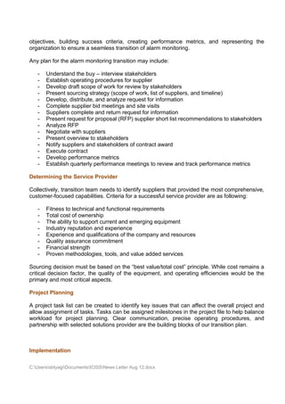 objectives, building success criteria, creating performance metrics, and representing the
organization to ensure a seamless transition of alarm monitoring.

Any plan for the alarm monitoring transition may include:

   -   Understand the buy – interview stakeholders
   -   Establish operating procedures for supplier
   -   Develop draft scope of work for review by stakeholders
   -   Present sourcing strategy (scope of work, list of suppliers, and timeline)
   -   Develop, distribute, and analyze request for information
   -   Complete supplier bid meetings and site visits
   -   Suppliers complete and return request for information
   -   Present request for proposal (RFP) supplier short list recommendations to stakeholders
   -   Analyze RFP
   -   Negotiate with suppliers
   -   Present overview to stakeholders
   -   Notify suppliers and stakeholders of contract award
   -   Execute contract
   -   Develop performance metrics
   -   Establish quarterly performance meetings to review and track performance metrics

Determining the Service Provider

Collectively, transition team needs to identify suppliers that provided the most comprehensive,
customer-focused capabilities. Criteria for a successful service provider are as following:

   -   Fitness to technical and functional requirements
   -   Total cost of ownership
   -   The ability to support current and emerging equipment
   -   Industry reputation and experience
   -   Experience and qualifications of the company and resources
   -   Quality assurance commitment
   -   Financial strength
   -   Proven methodologies, tools, and value added services

Sourcing decision must be based on the “best value/total cost” principle. While cost remains a
critical decision factor, the quality of the equipment, and operating efficiencies would be the
primary and most critical aspects.

Project Planning

A project task list can be created to identify key issues that can affect the overall project and
allow assignment of tasks. Tasks can be assigned milestones in the project file to help balance
workload for project planning. Clear communication, precise operating procedures, and
partnership with selected solutions provider are the building blocks of our transition plan.



Implementation

C:UserssbtyagiDocumentsICISSNews Letter Aug 12.docx
 