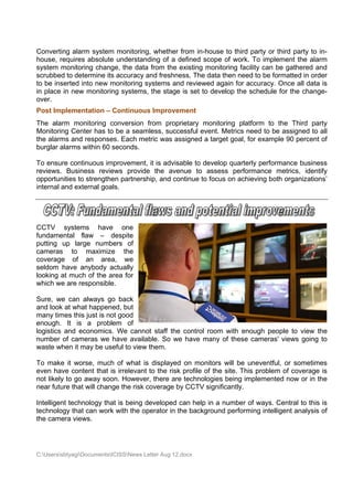 Convertin alarm s
         ng        system mo onitoring, wwhether from in-house to third p
                                                              e          party or thi party to in-
                                                                                    ird       o
house, reequires abbsolute undderstanding of a defined scope of work. To implem
                                          g                  e                     ment the alarm
system mmonitoring change, th data fro the exis
                              he         om                   toring facility can be gathered and
                                                    sting monit
scrubbed to determ
        d         mine its acccuracy and freshness. The data then need to be form
                                                                        d          matted in order
to be ins
        serted into new monit  toring syste
                                          ems and reeviewed ag          ccuracy. Once all dat is
                                                              gain for ac                     ta
in place in new mo onitoring sy
                              ystems, the stage is set to dev
                                          e                  velop the sschedule fo the chan
                                                                                    or        nge-
over.
Post Imp
       plementation – Cont
                         tinuous Im
                                  mproveme
                                         ent
The alar monitoring conve
        rm                   ersion from propriet
                                       m        tary monito
                                                          oring platf
                                                                    form to the Third p
                                                                                      party
Monitorin Center has to be a seamles success event. Metrics ne to be a
        ng                             ss,      sful                eed      assigned to all
                                                                                       o
the alarm and responses. Ea metric was assig
        ms                   ach       c        gned a targ goal, fo example 90 percen of
                                                          get       or       e         nt
burglar a
        alarms within 60 seco
                            onds.

To ensur continuo improv
         re          ous      vement, it is advisable to develo quarterl performa
                                                    e         op       ly        ance busin ness
reviews. Business reviews provide th avenue to asse
                                         he        e         ess perform
                                                                       mance me  etrics, iden
                                                                                            ntify
opportunnities to stre
                     engthen pa
                              artnership, and contin to focu on achie
                                                   nue       us        eving both organizatio
                                                                                            ons’
internal a externa goals.
         and         al




CCTV systems have on       ne
fundameental flaw – despite
putting u large numbers of
        up
cameras to ma    aximize the
coverage of an area, w
        e                  we
seldom hhave anybbody actua
                          ally
looking a much of the area f
        at       f         for
which we are respo
        e        onsible.

Sure, we can alwa go ba
         e        ays      ack
and look at what ha
                  appened, b
                           but
many tim this jus is not goo
        mes       st        od
enough. It is a problem of
logistics and econoomics. We cannot s
                           e        staff the co
                                               ontrol room with eno
                                                         m        ough people to view the
number o cameras we have available. So we have many of these c
          of       s       e                                      cameras' v
                                                                           views going to
                                                                                     g
waste wh it may be useful t view the
         hen                to      em.

To make it worse, much of what is dis
         e                             splayed on monitors will be un
                                                 n          s           neventful, or sometim
                                                                                            mes
even hav content that is irre
         ve                 elevant to t risk pr
                                       the      rofile of the site. This problem o coverag is
                                                            e          s          of       ge
not likely to go awa soon. H
         y         ay      However, thhere are te
                                                echnologies being imp
                                                            s           plemented now or in the
near futu that will change th risk cove
         ure                he         erage by C
                                                CCTV signif  ficantly.

Intelligen technology that is b
         nt                   being deve
                                       eloped can help in a number of ways. Ce
                                                n                   f        entral to this is
technolog that can work with the opera in the backgroun performi intellige analysi of
          gy       n         h         ator               nd        ing      ent         is
the came views.
         era




C:Userss
         sbtyagiDocum
                     mentsICISSNews Letter Aug 12.doc
                                           r          cx
 