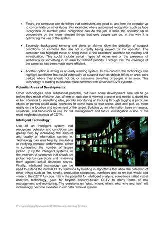    Firstly, the c
                    computer ca do thing that com
                              an       gs        mputers are good at, and free th operator up
                                                           e                    he
       to concentra on othe duties. For example where a
                    ate      er                  e,       automated recognition such as f
                                                                                n        face
        ecognition or number plate rec
       re                     r        cognition c
                                                 can do the job, it fr
                                                           e         rees the ooperator up to
                                                                                         p
        oncentrate on the m
       co                    more releva things that only people ca do. In this way it is
                                       ant                           an
       opptimizing th use of th system.
                    he        he

      Seecondly, bbackground sensing and alerts or alarm allow th detectio of susp
                            d                   s         ms         he         on        pect
       coonditions o camera that ar not cur
                   on       as        re        rrently bein viewed by the o
                                                           ng       d           operator. The
       coomputer ca highlight these or bring thes to the operators' a
                   an                           se                  attention fo viewing and
                                                                               or
       inv
         vestigation This co
                   n.       ould includ certain types of movement or the presence of
                                      de                   f                             e
       soomebody o somethin in an area for def
                   or       ng                   fined perio
                                                           ods. Through this, the coverage of
                                                                                          e
       the cameras has been made mor efficient.
                   s                   re        .

      Annother option is acting as an ea warning system. In this con
                                        arly                           ntext, the teechnology can
       hig
         ghlight con
                   nditions tha could potentially be suspect s
                              at                   e         such as objjects left in an area; c
                                                                                    n          cars
       paarked where they sh  hould not b or exc
                                        be,        cessive den
                                                             nsities of p
                                                                        people in an area. T   This
       technology is starting to become more common with a
                    s                                        advanced D DVR systems.
Potentia Areas of Developm
       al       f        ments:
Other technologies offer sub
                    s          bstantial pootential, but have so ome development time still to go
                                                                                               o
before th reach e
        hey         effective us Where an operato is viewin a scene and need to divert his
                               se.                    or         ng        e          ds        t
or her atttention to something else, para
                              g           allel monitooring or tra
                                                                 acking thro
                                                                           ough taggin a partic
                                                                                      ng       cular
object or person c
         r          could allow operators to come back to th scene later and pick up m
                              w           s                      hat                           more
easily on the locatio and mo
        n            on        ovement of the target Building up an infor
                                          f           t.                    rmation ba on targ
                                                                                     ase       gets,
situations and beh
         s,         haviors to use for ris manage
                                          sk          ement and future inv vestigation is one of the
most neg glected asppects of CCCTV.
Intelligent Techno
                 ology:
Use of an inte      elligent syystem tha at
recognize behavio and con
          es         or       nditions can
greatly hhelp by increasing t  the amoun nt
and qua  ality of infformation coming in n.
Technolo can als help by simulating
         ogy         so        y
or verifying operato performa
                    or         ance, eithe
                                         er
in contra asting the number of issue
                    e                    es
picked up by the intelligent s systems, oor
the inser           enarios tha should be
         rtion of sce         at
picked u by ope
         up         erators and reviewing
                               d
them ag  gainst actu detecti
                    ual        ion scoress.
Finally, intelligent technolog can be
                               gy
used to eextend the normal CC  CTV functio by building in alg
                                          ons                  gorithms th allow th detectio of
                                                                         hat      he        on
other thin such a fire, sm
          ngs        as       moke, produ uction stop
                                                    ppages, ov verflows an so on th would add
                                                                         nd        hat
value to t CCTV function. I think the p
          the                            potential fo intelligen analysis, sometime called vis
                                                    or         nt                 es         sual
analytics technolo
         s          ogy, goes far beyo   ond secur  rity-based CCTV to many f
                                                                         o        forms of risk
managem  ment and m  monitoring. The ques stions on ““what, wheere, when, who, why and how” will
increasinngly becom available in our data retrieval system.
                   me          e                     l




C:Userss
         sbtyagiDocum
                     mentsICISSNews Letter Aug 12.doc
                                           r          cx
 