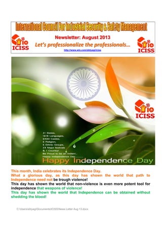 N
Newslet
tter: Au
ugust 2
2013

Let’ profe
’s
fessionalize t pro
the ofessio
onals…
http://w
www.wix.com/
/sbtyagi/iciss

Th month, India c
his
celebrate its Ind
es
dependen Day.
nce
W
What a g
glorious day, as this d
s
day has shown the w
s
n
world tha path to
at
Independe
ence need not be trough v
violence!
!
his
has
wn
world tha non-vio
at
olence is even m
s
more potent tool for
Th day h show the w
independe
ence that weapon of viol
t
ns
lence!
his
own the world th Indep
hat
pendenc can be obtain
ce
ned witho
out
Th day has sho
sh
hedding t blood
the
d!

C:Userss
sbtyagiDocum
mentsICISSNews Letter Aug 13.doc
r
cx

 