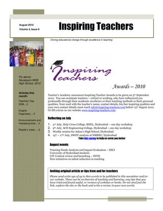 August 2010
Volume 4, Issue 8                Inspiring Teachers
                         Driving educational change through excellence in teaching




Pic above:
Sevalaya’s MKB
High School, 2010
                                                                                     Awards – 2010
Articles this
month:                 Teacher’s Academy announces Inspiring Teacher Awards to be given on 5th September
                       2010. You can nominate teachers – retired or working, who have influenced you
Teachers’ Day          profoundly through their academic excellence or their teaching methods or their personal
2009…2                 qualities. Your mail with the teacher’s name, contact details, his/her inspiring qualities and
                       your own contact details must reach info@inspiring-teachers.com before 15th August 2010.
Graphic                Or fill a form on our website www.inspiring-teachers.com
Organisers….3
                       Reflecting on July
Announcements and
Interesting links …4   1.   3rd July, Holy Cross College, BHEL, Hyderabad – one day workshop
                       2.   9th July, ACE Engineering College, Hyderabad – one day workshop
Reader’s views ….6
                       3.   Weekly session for Adam’s High School, Hyderabad
                       4.   15th – 17th July, SWOT analysis at NMREC, Hyderabad
                                                  Take this survey to help us serve you better

                        August events
                        Training Needs Analysis and Impact Evaluation – ESCI
                        University of Hyderabad students
                        CIT Content review and launching – IIITH
                        New initiatives on talent induction in teaching



                        Inviting original article or tips from and for teachers
                        Please send write ups of up to 800 words to be published in this newsletter and/or
                        our website. These can be on theories of teaching and learning, any tips that you
                        have tried and found useful, or reviews of websites or books. Do not send just the
                        link, explore the site or the book and write a review in your own words.
 