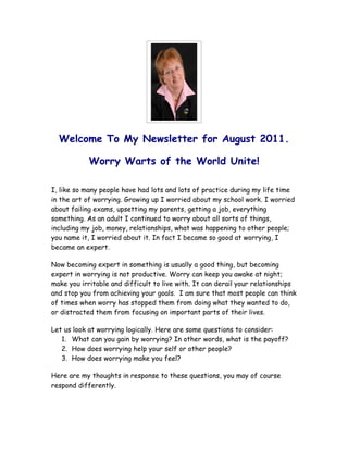 Welcome To My Newsletter for August 2011.

            Worry Warts of the World Unite!

I, like so many people have had lots and lots of practice during my life time
in the art of worrying. Growing up I worried about my school work. I worried
about failing exams, upsetting my parents, getting a job, everything
something. As an adult I continued to worry about all sorts of things,
including my job, money, relationships, what was happening to other people;
you name it, I worried about it. In fact I became so good at worrying, I
became an expert.

Now becoming expert in something is usually a good thing, but becoming
expert in worrying is not productive. Worry can keep you awake at night;
make you irritable and difficult to live with. It can derail your relationships
and stop you from achieving your goals. I am sure that most people can think
of times when worry has stopped them from doing what they wanted to do,
or distracted them from focusing on important parts of their lives.

Let us look at worrying logically. Here are some questions to consider:
   1. What can you gain by worrying? In other words, what is the payoff?
   2. How does worrying help your self or other people?
   3. How does worrying make you feel?

Here are my thoughts in response to these questions, you may of course
respond differently.
 