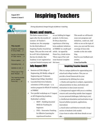 August 2011
Volume 5, Issue 8                    Inspiring Teachers
                            Driving educational change through excellence in teaching



                            News and more….
                            The festive season is here          we are bidding for bigger      This month we will launch
                            again after the dry months of       projects. In this issue,       some new programs and
                            summer. At Teacher’s                Dr Divya shares her            initiatives…watch out. And
                            Academy too, the campaign           experiences of the long        while we are on the topic of
This month:                 for the third edition of            term academic initiatives      news, you can read the news
Academic Initiatives        Inspiring Teacher Awards has        at NMREC in a multi-part       coverage of June-July
Dr Divya Nalla.….2
                            begun. This year the event will article. An appeal by              months on the site under
Faculty of the Month-       be on 8th Oct at Hyderabad.         Fiona Vaz, a book review       blog.
Dr Vasu Varma ….3           See box for details. Our            ‘Three cups of Tea’ and        Send in your feedback and

Picture caption ….4         Academy is now registered as        some humour complete           articles.
                            a private limited company and this issue.                          Uma Garimella
Interesting links …4
                            July-August 2011                                      Inspiring Teacher Awards
Updates on site...4
                        •    Sessions at CVR College of                   This is a unique platform for appreciating your
Three Cups of Tea-
Book Review …..5             Engineering, KG Reddy college of             school and college teachers. This year we
                             Engineering and Prakasam                     provide a broad framework for your
Two inspiring stories
and an appeal-               Engineering College, Kandukur                nominations by defining four areas
Fiona Vaz……..6          •    Launched Interview/Industry                  1. Clarity and expertise in subject, organization
                             orientation of OS concepts – a 12            and presentation in class, motivation and
                             session program for BTech IV students interaction in class (exam success)
                             at NMREC                                     2. Interpersonal rapport with you as a student,
                        •    Two parallel workshops on    7th   August    concern and counseling outside class (support
                             at ACE Engineering Academy,                  in your personal challenges, believing in you)
                             Hyderabad as below                           3. Intellectual stimulation and motivation to go
                                 o   BEST – Building Essential            beyond syllabus (projects, applications,
                                     Skills for Teaching for              innovation)
                                     beginners                            4. Good nature and behavior towards a large
                                 o   ITEL – Innovative Teaching           section of students (role model)
                                     for Effective Learning for           A new form is online with these details on our
                                     experienced teachers                 site
 