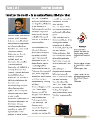 Page 3 of 6                                      Inspiring Teachers

Faculty of the month – Dr Vasudeva Varma, IIIT-Hyderabad
                                    India Pvt. Ltd and Chief        a portable and personalized
                                    Architect at MediaCognition     device which facilitates
                                    Inc. (Cupertino, CA). Earlier   smart learning.
                                    he was the director of          It is a cost effective device
                                    Engineering and research at     with content and tools that
                                    InfoDream Corporation,          can be employed by all age-
                                    Santa Clara, CA. He also        groups.
  Vasudeva Varma is an associate
                                    worked for Citicorp and         Using tools developed by
  professor at IIIT Hyderabad,
                                    Muze Inc. in New York as a      their research lab, the device
  India since 2002. His primary
                                    senior consultant.              can be pre-loaded with
  research and teaching interests                                                                     .
                                                                    content across all subjects,
  are Information Retrieval,                                                                                      Humour
                                    He published a book on          all standards, all syllabi, and
  Extraction and Access, Cloud
                                    Software Architecture           also out of syllabus.                 Student: I don't think I
  Computing, Software                                                                                     deserved zero on this test!
                                    (Pearson Education) and         With a media player filled            Teacher: I agree, but that's
  Engineering and Reuse in
                                    over seventy technical          with video & audio lectures           the lowest mark I could give
  Software Architecture.                                                                                  you!
                                    papers in journals and          delivered by people who
  He heads Search and
                                    conferences. In 2004, he        CAN, it helps to learn and
  Information Extraction Lab
                                    obtained young scientist        revise at the student’s own           Teacher: How can you make
  (SIEL) and Software                                                                                     so many mistakes in just one
                                    award and grant from            pace.
  Engineering Lab (SERL). He is                                                                           day?
                                    Department of Science and       It doesn’t require a                  Student: I get up early!
  currently the chair of Post
                                    Technology, Government of       computer or internet and is
  Graduate Programs. He has co-
                                    India, for his proposal on   lightweight but sturdy.
  founded SETU Software                                                                                    History Teacher: Can you
                                    personalized search engines. It can be used even by adults            tell me something important
  Systems Pvt Ltd, incubated at                                                                           that didn't exist 100 years
                                    In 2007, he was given        who want to write any
  IIIT Hyderabad’s Center for                                                                             ago?
                                    Research Faculty Award by       Competitive Exam like                 Student: Me!
  Innovation and
                                    AOL Labs.                       TOEFL, GRE, GMAT, IELTS
  Entrepreneurship and which
                                    He was visiting professor at    or want to learn things like
  released a new product
                                    UPV, Valencia, Spain            Cooking, Photography,
  myDrona that won a special
                                    (Summer 2007), UBO,             Musical Instruments, Dance
  jury mention at recent ITsAP
                                    Bretagne, France (Summer        Tutorials, Languages and so
  product awards.
                                    2009) and Language              on.
  He obtained his Ph.D. from the
                                    Technologies Institute,
  Department of Computer and
                                    CMU, Pittsburgh, USA
  Information Sciences,
                                    (Summer 2010)
  University of Hyderabad in
                                    Incidentally, the product
  1996. Prior to joining IIIT
                                    MyDrona is related to
  Hyderabad, he was the
                                    education and training. It is
  president of MediaCognition
 