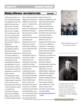 Page 5 of 6                                          Inspiring Teachers

Making a difference- one school at a time                                   Book Review

Three Cups of Tea” is a        Here, he discovers that the build schools in rural
New York Times bestseller      village had no school and    Pakistan and Afghanistan. He
first published in 2006. The   children were learning in    believed that educating the
book's title comes from a      open air – exposed to the    girls would reform the
Balti proverb: "The first      cruel weather. As a          villages, because boys go
time you share tea with a      gesture of compassion and away in search of greener
Balti, you are a stranger.     gratitude for saving his     pastures. CAI has built over
The second time you take       life, he promises to build a 78 schools in the most remote
tea, you are an honoured       school for them.             areas of the countries.
guest. The third time you      Back home in the US, after The first fifty pages were
share a cup of tea, you        a frustrating time           difficult to read – the
become family." Baltis are     (sleeping in his car and     language and territory where
                                                                                                  By Greg Mortenson and
Muslims of                     living out of a storage      it is set were so difficult to
                                                                                                    David Oliver Relin
Ladakhi/Tibetan origin         locker while working as a    understand – I almost gave
from Baltistan, Pakistan.      nurse in America) trying     up. But when I crossed this
The book describes             to raise money,              hurdle, I fell in love with the
Mortenson's transition from    Mortenson was                book and the characters.
a mountain-climber to a        introduced by chance to      Credit goes to co-author and
humanitarian committed to      Jean Hoerni, a Silicon       award winning journalist
reducing poverty and           Valley pioneer who           Relin who recounts
educating girls in Pakistan    donated the money Greg       Mortenson's efforts in
and Afghanistan. In 1993,      needed for his school,       fascinating detail, presenting
after more than 70 days on     insisting that he show him gripping portraits of the
the mountain, on one of his    the picture after            village elders, con men,
expeditions to scale K2, his   completing the project.      philanthropists, mujahideen,
group’s ascent is              Almost half the book is      Taliban officials, ambitious
interrupted by the rescue      devoted to the Herculean     schoolgirls and upright
mission of a fellow climber.   task of building the first   Muslims. Reading the book, I
(Un)fortunately he gets lost   school and showing its       felt if one man can do so
on the way down, and is        picture to Jean, now         much what am I doing to
                                                            make a difference? A must-
                                                                                              Greg Mortenson is the co-
almost given up for dead. By terminally ill with cancer.
                                                                                              founder and executive
a chance encounter, he gets Greg, by now is so bitten       read for anyone who is
                                                                                              director of the non-profit
a second life and              by the bug of social reform interested in social change
                                                                                              Central Asia Institute as
convalesces in Korphe, a       through education, went      and responsibility.
                                                                                              well as the founder of the
small and unremarkable         on to co-found the Central http://www.threecupsoftea.com/      educational charity Pennies
village, and is cared for by   Asia Institute with Jean,    ---Editor                         for Peace.
the chief of Korphe, Haji Ali. who endowed the CAI to
 