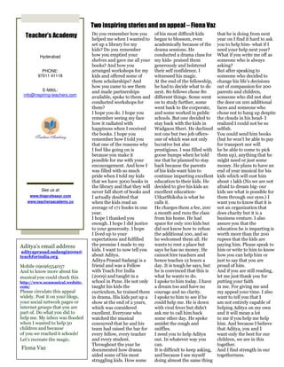 Two inspiring stories and an appeal – Fiona Vaz
                                 Do you remember how you          of his most difficult kids        that he is doing from next
  Teacher’s Academy              helped me when I wanted to       began to blossom, even            year on I find it hard to ask
                                 set up a library for my          academically because of the       you to help him- what if I
                                 kids? Do you remember            drama sessions. He                need your help next year?
         Hyderabad               how you emptied your             conducted a drama class for       What if you write me off as
                                 shelves and gave me all your     my kids- praised them             someone who is always
                                 books? And how you               generously and bolstered          asking?
          PHONE:                 arranged workshops for my        their self confidence. I          But after speaking to
        97011 41118              kids and offered some of         witnessed his magic.              someone who decided to
                                 them scholarships? And           At the end of the fellowship,     change his life’s decisions
                                 how you came to see them         he had to decide what to do       out of compassion for 200
          E-MAIL:                and made partnerships            next. 80 fellows chose 80         parents and children,
 info@inspiring-teachers.com
                                 available, spoke to them and     different things. Some went       someone who did not shut
                                 conducted workshops for          on to study further, some         the door on 100 additional
                                 them?                            went back to the corporate,       faces and someone who
                                 I hope you do. I hope you        and some worked in public         chose not to hang up despite
                                 remember seeing my face          schools. But one decided to       the clouds in his head- I
                                 how it radiated with             stay back with the kids in        realized I could not be so
                                 happiness when I received        Wadgaon Sheri. He declined        selfish.
                                 the books. I hope you            not one but two job offers-       You could send him books
                                 remember how I told you          one of which was not only         (but he won’t be able to pay
                                 that one of the reasons why      lucrative but also                for transport nor will
                                 I feel like going on is          prestigious. I was filled with    he be able to come to pick
                                 because you make it              goose bumps when he told          them up), anything that he
                                 possible for me with your        me that he planned to stay        might need or just some
                                 encouragement. And how I         back because the parents          money. He plans to have an
                                 was filled with so much          of his kids want him to           end of year musical for his
                                 pride when I told my kids        continue imparting excellent      kids which will cost him
                                 that we have 3000 books in       education to their kids. He       about 1 lakh (No we are not
                                 the library and that they will   decided to give his kids an       afraid to dream big- our
          See us at:             never fall short of books and    excellent education-              kids see what is possible for
    www.theprofessor.com         I actually doubted that          UtkarShiksha is what he           them through our eyes.) I
   www.teachersacademy.co        when the kids read an            calls it.                         want you to know that it is
                                 average of 171 books in one      He charges them a fee, 200        not an organization that
                                 year.                            a month and runs the class        does charity but it is a
                                 I hope I thanked you             from his home. He had             business venture. I also
                                 enough. I hope I did justice     space for only 100 kids but       assure you that the
                                 to your generosity. I hope       did not know how to refuse        education he is imparting is
                                 I lived up to your               the additional 100, and so        worth more than the 200
                                 expectations and fulfilled       he welcomed them all. He          rupees that the kids are
Aditya’s email address           the promise I made to my         wants to rent a place but         paying him. Please speak to
 adityaprasad.sadangi2009@       kids. I want to now tell you     says he has no money. He          him or write to him to know
teachforindia.org                about Aditya.                    cannot hire teachers and          how you can help him or
                                 Aditya Prasad Sadangi is a       hence teaches 12 hours a          just to say that you are
Mobile 09096554057               friend and was a Fellow          day. It is tough he says, but     proud of him.
And to know more about his       with Teach For India             he is convinced that this is      And if you are still reading,
musical you could check this     (2009) and taught in a           what he wants to do.              let me just thank you for
http://www.ncamusical.wedsite.   school in Pune. He not only      I spoke to him today. I have      putting your faith
com/                             taught his kids the              a dream too and have no           in me. For giving me and
Please circulate this appeal     curriculum, he trained them      courage and no clarity.           my appeal your time. I also
widely. Post it on your blogs,   in drama. His kids put up a      I spoke to him to see if he       want to tell you that I
your social network pages or     show at the end of 2 years,      could help me. He is down         am not entirely capable of
internet groups that you are     which was considered             with viral fever but didn’t       helping Aditya on my own
part of. Do what you did to      excellent. Everyone who          ask me to call him back           and it will mean a lot
help me. My inbox was flooded    watched the musical              some other day. He spoke          to me if you help me help
when I wanted to help 50         concurred that he and his        amidst the cough and              him. And because I believe
children and because             team had raised the bar for      sniffles.                         that Aditya, you and I
of you we reached 6 schools!     every fellow, every teacher      I need you to help Aditya         want only the best for our
Let’s recreate the magic.        and every student.               out. In whatever way you          children, we are in this
                                 Throughout the year he           can.                              together.
Fiona Vaz                        documented how drama             It is difficult to keep asking,   And I find strength in our
                                 aided some of his most           and because I see myself          togetherness.
Love, Gratitude and              struggling kids. How some        doing almost the same thing
 