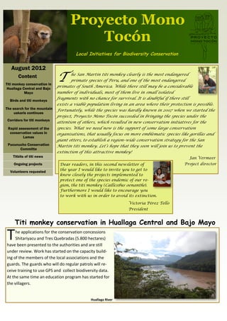 Proyecto Mono
                                        Tocón
                                       Local Initiatives for Biodiversity Conservation


   August 2012
       Content
Titi monkey conservation in
                              T       he San Martin titi monkey clearly is the most endangered
                                      primate species of Peru, and one of the most endangered
                              primates of South America. While there still may be a considerable
 Huallaga Central and Bajo
           Mayo               number of individuals, most of them live in small isolated
                              fragments with no chance for survival. It is doubtful if there still
  Birds and titi monkeys
                              exists a viable population living in an area where their protection is possible.
The search for the mountain   Fortunately, while the species was hardly known in 2007 when we started the
     uakaris continues
                              project, Proyecto Mono Tocón succeeded in bringing the species under the
 Corridors for titi monkeys
                              attention of others, which resulted in new conservation initiatives for the
 Rapid assessment of the      species. What we need now is the support of some large conservation
  conservation values in      organisations, that usually focus on more emblematic species like gorillas and
         Lamas
                              giant otters, to establish a region–wide conservation strategy for the San
 Pucunucho Conservation       Martin titi monkey. Let’s hope that they soon will join us to prevent the
       Committe
                              extinction of this attractive monkey!
    Titbits of titi news                                                                         Jan Vermeer
    Ongoing projects           Dear readers, in this second newsletter of                     Project director
                               the year I would like to invite you to get to
  Volunteers requested
                               know closely the projects implemented to
                               protect one of the species endemic of our re-
                               gion, the titi monkey (Callicebus oenanthe).
                               Furthermore I would like to encourage you
                               to work with us in order to avoid its extinction.
                                                                  Victoria Pérez Tello
                                                                  President


     Titi monkey conservation in Huallaga Central and Bajo Mayo

T    he applications for the conservation concessions
     Shitariyacu and Tres Quebradas (5.800 hectares)
have been presented to the authorities and are still
under review. Work has started on the capacity build-
ing of the members of the local associations and the
guards. The guards who will do regular patrols will re-
ceive training to use GPS and collect biodiversity data.
At the same time an education program has started for
the villagers.


                                               Huallaga River
 
