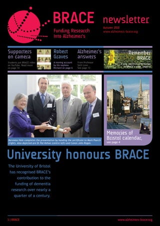 newsletter
                                                                                     Autumn 200
                                                                                     www.alzheimers-brace.org




Supporters                              Robert               Alzheimer’s                                   Remember
on camera                               Graves               answers                                          BRACE
Students put BRACE video                A moving account     From Professor
                                                                                                    A very positive contribution
on YouTube. Read more                   by his nephew        Seth Love .
                                                                                                       to BRACE’s work, page 10
on page 14                              Richard on page 6    See page 12




                                                                                       Memories of
Baroness Hale completes the presentation by handing the certificate to Mark Poarch
                                                                                       Bristol calendar,
(right). Also depicted are Dr Pat Kehoe (centre left) and Canon John Rogan.            see page 4




University honours BRACE
The University of Bristol               On the University’s Charter Day              Chief Executive Mark Poarch to sign
                                        in May, BRACE was thanked for                the Roll of Benefactors. She then
 has recognised BRACE’s                 the millions of pounds it has raised         presented BRACE with a certificate
                                        and used to fund research under              to mark the charity’s contribution
        contribution to the             the direction of the University              over many years.
      funding of dementia               of Bristol.
                                                                                     The University has honoured not
   research over nearly a               Leading researcher Dr Patrick                just the charity itself, but the
                                        Kehoe gave a vote of thanks, after           thousands of people who have
     quarter of a century.              which the University’s Chancellor,           supported BRACE’s fundraising in
                                        the Right Honourable the Baroness            myriad ways since 1987.
                                        Hale of Richmond, invited BRACE              We are proud to receive this
                                        Chairman Canon John Rogan and                recognition on their behalf.



 | BRACE                                                                                       www.alzheimers-brace.org
 