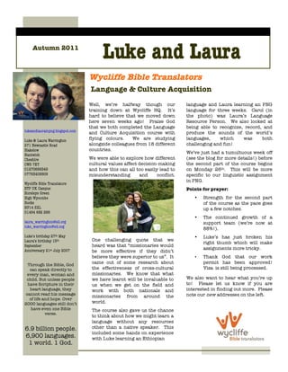 Autumn 2011
                                       Luke and Laura
                                 Wycliffe Bible Translators
                                 Language & Culture Acquisition
                                 Well, we’re halfway though our             language and Laura learning an PNG
                                 training down at Wycliffe HQ. It’s         language for three weeks. Carol (in
                                 hard to believe that we moved down         the photo) was Laura’s Language
                                 here seven weeks ago! Praise God           Resource Person. We also looked at
                                 that we both completed the Language        being able to recognize, record, and
lukeandlaurainpng.blogspot.com   and Culture Acquisition course with        produce the sounds of the world’s
Luke & Laura Warrington          flying colours.    We are studying         languages,    which     was     both
271 Newcastle Road               alongside colleagues from 18 different     challenging and fun!
Blakelow                         countries.
Nantwich
                                                                            We’ve just had a tumultuous week off
Cheshire                         We were able to explore how different      (see the blog for more details!) before
CW5 7ET                          cultural values affect decision-making     the second part of the course begins
01270666549                      and how this can all too easily lead to    on Monday 26th. This will be more
07763408609                      misunderstanding       and     conflict.   specific to our linguistic assignment
                                                                            in PNG.
Wycliffe Bible Translators
ETP UK Campus                                                               Points for prayer:
Horsleys Green
High Wycombe                                                                   •   Strength for the second part
Bucks                                                                              of the course as the pace goes
HP14 3XL                                                                           up a few notches.
01494 682 266
                                                                               •   The continued growth of a
laura_warrington@sil.org                                                           support team (we’re now at
luke_warrington@sil.org
                                                                                   88%!).
Luke’s birthday 27th May                                                       •   Luke’s has just broken his
Laura’s birthday 15th             One challenging quote that we
                                                                                   right thumb which will make
September                         heard was that “missionaries would
Anniversary 21st July 2007                                                         assignments more tricky.
                                  be more effective if they didn’t
                                  believe they were superior to us”. It        •   Thank God that our work
 Through the Bible, God
                                  came out of some research about                  permit has been approved!
  can speak directly to           the effectiveness of cross-cultural              Visa is still being processed.
 every man, woman and             missionaries. We know that what
 child. But unless people         we have learnt will be invaluable to      We also want to hear what you’re up
 have Scripture in their          us when we get on the field and           to! Please let us know if you are
  heart language, they            work with both nationals and              interested in finding out more. Please
cannot read his message                                                     note our new addresses on the left.
                                  missionaries from around the
  of life and hope. Over
2000 languages still don’t        world.
   have even one Bible            The course also gave us the chance
           verse.
                                  to think about how we might learn a
                                  language without any resources
6.9 billion people.               other than a native speaker. This
                                  included some hands on experience
6,900 languages.                  with Luke learning an Ethiopian
 1 world. 1 God.
    1 Gospel.
 