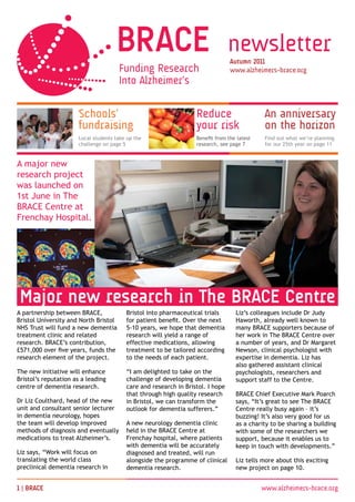 newsletter
                                                                                Autumn 20
                                                                                www.alzheimers-brace.org




                      Schools’                                    Reduce                     An anniversary
                      fundraising                                 your risk                  on the horizon
                      Local students take up the                  Benefit from the latest    Find out what we’re planning
                      challenge on page 5                         research, see page 7       for our 25th year on page 11


A major new
research project
was launched on
1st June in The
BRACE Centre at
Frenchay Hospital.




 Major new research in The BRACE Centre
A partnership between BRACE,             Bristol into pharmaceutical trials       Liz’s colleagues include Dr Judy
Bristol University and North Bristol     for patient benefit. Over the next       Haworth, already well known to
NHS Trust will fund a new dementia       5-10 years, we hope that dementia        many BRACE supporters because of
treatment clinic and related             research will yield a range of           her work in The BRACE Centre over
research. BRACE’s contribution,          effective medications, allowing          a number of years, and Dr Margaret
£571,000 over five years, funds the      treatment to be tailored according       Newson, clinical psychologist with
research element of the project.         to the needs of each patient.            expertise in dementia. Liz has
                                                                                  also gathered assistant clinical
The new initiative will enhance          “I am delighted to take on the           psychologists, researchers and
Bristol’s reputation as a leading        challenge of developing dementia         support staff to the Centre.
centre of dementia research.             care and research in Bristol. I hope
                                         that through high quality research       BRACE Chief Executive Mark Poarch
Dr Liz Coulthard, head of the new        in Bristol, we can transform the         says, “It’s great to see The BRACE
unit and consultant senior lecturer      outlook for dementia sufferers.”         Centre really busy again – it’s
in dementia neurology, hopes                                                      buzzing! It’s also very good for us
the team will develop improved           A new neurology dementia clinic          as a charity to be sharing a building
methods of diagnosis and eventually      held in the BRACE Centre at              with some of the researchers we
medications to treat Alzheimer’s.        Frenchay hospital, where patients        support, because it enables us to
                                         with dementia will be accurately         keep in touch with developments.”
Liz says, “Work will focus on            diagnosed and treated, will run
translating the world class              alongside the programme of clinical      Liz tells more about this exciting
preclinical dementia research in         dementia research.                       new project on page 10.


 | BRACE                                                                                   www.alzheimers-brace.org
 