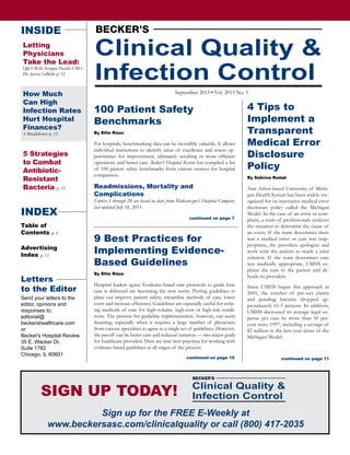 Clinical Quality &
Infection Control
September 2013 • Vol. 2013 No. 3
INSIDE
Letting
Physicians
Take the Lead:
Q&A With Scripps Health CMO
Dr. James LaBelle p. 12
How Much
Can High
Infection Rates
Hurt Hospital
Finances?
A Breakdown p. 13
5 Strategies
to Combat
Antibiotic-
Resistant
Bacteria p. 15
INDEX
Table of
Contents p. 6
Advertising
Index p. 15
9 Best Practices for
Implementing Evidence-
Based Guidelines
By Ellie Rizzo
Hospital leaders agree: Evidence-based care protocols to guide how
care is delivered are becoming the new norm. Putting guidelines in
place can improve patient safety, streamline methods of care, lower
costs and increase efficiency. Guidelines are especially useful for refin-
ing methods of care for high-volume, high-cost or high-risk condi-
tions. The process for guideline implementation, however, can seem
daunting, especially when it requires a large number of physicians
from various specialties to agree to a single set of guidelines. However,
the payoff can be better care and reduced variation — two major goals
for healthcare providers. Here are nine best practices for working with
evidence-based guidelines at all stages of the process.
4 Tips to
Implement a
Transparent
Medical Error
Disclosure
Policy
By Sabrina Rodak
Ann Arbor-based University of Michi-
gan Health System has been widely rec-
ognized for its innovative medical error
disclosure policy called the Michigan
Model. In the case of an error or com-
plaint, a team of professionals analyzes
the situation to determine the cause of
an event. If the team determines there
was a medical error or care was inap-
propriate, the providers apologize and
work with the patient to reach a joint
solution. If the team determines care
was medically appropriate, UMHS ex-
plains the case to the patient and de-
fends its providers.
Since UMHS began this approach in
2001, the number of pre-suit claims
and pending lawsuits dropped ap-
proximately 61.5 percent. In addition,
UMHS decreased its average legal ex-
pense per case by more than 50 per-
cent since 1997, including a savings of
$2 million in the first year alone of the
Michigan Model.
100 Patient Safety
Benchmarks
By Ellie Rizzo
For hospitals, benchmarking data can be incredibly valuable. It allows
individual institutions to identify areas of excellence and assess op-
portunities for improvement, ultimately resulting in more efficient
operations and better care. Becker’s Hospital Review has compiled a list
of 100 patient safety benchmarks from various sources for hospital
comparison.
Readmissions, Mortality and
Complications
Entries 1 through 20 are based on data from Medicare.gov’s Hospital Compare,
last updated July 18, 2013.
continued on page 10
continued on page 7
continued on page 11
Sign up for the FREE E-Weekly at
www.beckersasc.com/clinicalquality or call (800) 417-2035
SIGN UP TODAY! Clinical Quality &
Infection Control
Letters
to the Editor
Send your letters to the
editor, opinions and
responses to:
editorial@
beckershealthcare.com
or
Becker's Hospital Review
35 E. Wacker Dr.
Suite 1782
Chicago, IL 60601
 