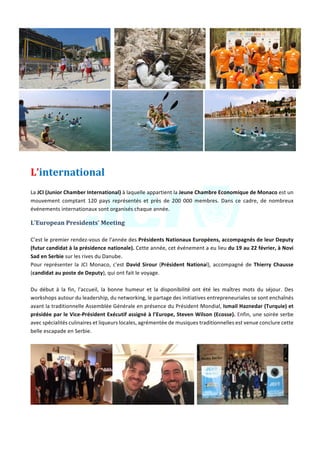 Jeune	Chambre	Economique	de	Monaco	-	Newsletter	biannuelle	-	juillet	2015	 	 10	
	 	
	 	 	
L’international		
	
La	JCI	(Junior	Chamber	International)	à	laquelle	appartient	la	Jeune	Chambre	Economique	de	Monaco	est	un	
mouvement	 comptant	 120	 pays	 représentés	 et	 près	 de	 200	 000	 membres.	 Dans	 ce	 cadre,	 de	 nombreux	
événements	internationaux	sont	organisés	chaque	année.		
L'European	Presidents’	Meeting			
	
C’est	le	premier	rendez-vous	de	l'année	des	Présidents	Nationaux	Européens,	accompagnés	de	leur	Deputy	
(futur	candidat	à	la	présidence	nationale).	Cette	année,	cet	événement	a	eu	lieu	du	19	au	22	février,	à	Novi	
Sad	en	Serbie	sur	les	rives	du	Danube.	
Pour	représenter	la	JCI	Monaco,	c'est	David	Sirour	(Président	National),	accompagné	de	Thierry	Chausse	
(candidat	au	poste	de	Deputy),	qui	ont	fait	le	voyage.	
	
Du	 début	 à	 la	 fin,	 l'accueil,	 la	 bonne	 humeur	 et	 la	 disponibilité	 ont	 été	 les	 maîtres	 mots	 du	 séjour.	 Des	
workshops	autour	du	leadership,	du	networking,	le	partage	des	initiatives	entrepreneuriales	se	sont	enchaînés	
avant	la	traditionnelle	Assemblée	Générale	en	présence	du	Président	Mondial,	Ismail	Haznedar	(Turquie)	et	
présidée	par	le	Vice-Président	Exécutif	assigné	à	l’Europe,	Steven	Wilson	(Ecosse).	Enfin,	une	soirée	serbe	
avec	spécialités	culinaires	et	liqueurs	locales,	agrémentée	de	musiques	traditionnelles	est	venue	conclure	cette	
belle	escapade	en	Serbie.	
	
		 	
 
