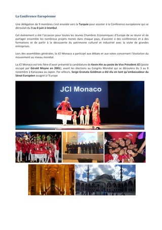 Jeune	Chambre	Economique	de	Monaco	-	Newsletter	biannuelle	-	juillet	2015	 	 11	
La	Conférence	Européenne		
	
Une	délégation	de	9	membres	s’est	envolée	vers	la	Turquie	pour	assister	à	la	Conférence	européenne	qui	se	
déroulait	du	3	au	6	juin	à	Istanbul.		
	
Cet	événement	a	été	l’occasion	pour	toutes	les	Jeunes	Chambres	Economiques	d’Europe	de	se	réunir	et	de	
partager	 ensemble	 les	 nombreux	 projets	 menés	 dans	 chaque	 pays,	 d’assister	 à	 des	 conférences	 et	 à	 des	
formations	 et	 de	 partir	 à	 la	 découverte	 du	 patrimoine	 culturel	 et	 industriel	 avec	 la	 visite	 de	 grandes	
entreprises.		
	
Lors	des	assemblées	générales,	la	JCI	Monaco	a	participé	aux	débats	et	aux	votes	concernant	l’évolution	du	
mouvement	au	niveau	mondial.	
	
La	JCI	Monaco	est	très	fière	d’avoir	présenté	la	candidature	de	Kevin	Hin	au	poste	de	Vice	Président	JCI	(poste	
occupé	 par	 Gérald	 Moyne	 en	 2001),	 avant	 les	 élections	 au	 Congrès	 Mondial	 qui	 se	 déroulera	 du	 3	 au	 8	
novembre	à	Kanazawa	au	Japon.	Par	ailleurs,	Serge	Granata	Goldman	a	été	élu	en	tant	qu’ambassadeur	du	
Sénat	Européen	assigné	à	l’Europe		
	
	
	 	 	
	 	
	
	
	
 