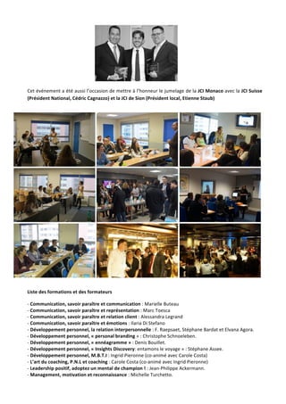 Jeune	Chambre	Economique	de	Monaco	-	Newsletter	biannuelle	-	juillet	2015	 	 3	
	
Cet	événement	a	été	aussi	l’occasion	de	mettre	à	l’honneur	le	jumelage	de	la	JCI	Monaco	avec	la	JCI	Suisse	
(Président	National,	Cédric	Cagnazzo)	et	la	JCI	de	Sion	(Président	local,	Etienne	Staub)		
	
	 	 	
	 	 	
	 	 	
	
Liste	des	formations	et	des	formateurs	
-	Communication,	savoir	paraître	et	communication	:	Marielle	Buteau			
-	Communication,	savoir	paraître	et	représentation	:	Marc	Toesca		
-	Communication,	savoir	paraître	et	relation	client	:	Alessandra	Legrand			
-	Communication,	savoir	paraître	et	émotions	:	Ilaria	Di	Stefano		
-	Développement	personnel,	la	relation	interpersonnelle	:	F.	Raepsaet,	Stéphane	Bardat	et	Elvana	Agora.	
-	Développement	personnel,	«	personal	branding	»	:	Christophe	Schnoeleben.	
-	Développement	personnel,	«	ennéagramme	»	:	Denis	Bouillet.	
-	Développement	personnel,	«	Insights	Discovery:	entamons	le	voyage	»	:	Stéphane	Assee.	
-	Développement	personnel,	M.B.T.I	:	Ingrid	Pieronne	(co-animé	avec	Carole	Costa)	
-	L’art	du	coaching,	P.N.L	et	coaching	:	Carole	Costa	(co-animé	avec	Ingrid	Pieronne)	
-	Leadership	positif,	adoptez	un	mental	de	champion	!	:	Jean-Philippe	Ackermann.	
-	Management,	motivation	et	reconnaissance	:	Michelle	Turchetto.	
 