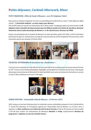 Jeune	Chambre	Economique	de	Monaco	-	Newsletter	biannuelle	-	juillet	2015	 	 5	
Petits-déjeuner,	Cocktail	Afterwork,	Dîner	
	
PETIT	DEJEUNER	«	Offre	de	Santé	à	Monaco	»	avec	M.	Stéphane	Valeri		
	
Nous	avons	eu	le	plaisir	d’organiser	le	2	avril,	au	salon	Bellevue	du	Café	de	Paris,	notre	1er
	petit-déjeuner	débat	
intitulé	:	"L'attractivité	médicale	:	un	atout	majeur	pour	Monaco".		
Près	de	80	invités	ont	assisté	à	la	présentation	de	la	"place	santé"	monégasque	grâce	aux	interventions	de	M.	
Stéphane	Valéri,	Conseiller	de	Gouvernement	pour	les	Affaires	Sociales	et	la	Santé,	M.	Guy	Nervo,	Directeur	
Général	du	Centre	Cardio-thoracique	de	Monaco	et	de	M.	Gérard	Luccio,	Directeur	de	l'IM2S.	
De	plus,	les	participants	ont	eu	le	plaisir	de	découvrir	en	avant-première,	grâce	à	M.	Valéri,	un	film	d’animation	
présentant	les	plans	en	3	dimensions	du	projet	de	restructuration	du	Centre	Hospitalier	Princesse	Grace,	dont	
la	première	partie	sera	achevée	à	l'horizon	2022.	
	 	 	
COCKTAIL	AFTERWORK	de	lancement	du	«	Bookvideo	»	
	
C’est	le	9	avril	au	Stardeck	qu’a	été	effectué	le	lancement	officiel	du	lauréat	du	prix	du	Gouvernement	Princier	
du	19ème
	Concours	de	Création	d’Entreprise	:	Bookvideo.	Ce	fut	également	l’occasion	de	retrouver	cette	équipe	
dynamique	et	prometteuse	en	découvrant	en	avant-première	leurs	cartes	de	restaurant	interactives	en	service	
au	Stars’n’Bars	de	Monaco	mais	aussi	à	l’étranger.		
		 	
	
DINER	VENTURI	–	Automobile	Club	de	Monaco	–	24	février	2015	
	
2015	marque	un	tournant	historique	dans	le	monde	des	courses	automobiles	puisque	le	9	mai	s’est	déroulé	le	
1er
	 Grand	 Prix	 électrique	 en	 Principauté	 organisé	 par	 l’Automobile	 Club	 de	 Monaco.	 La	 J.C.E.M	 a	 tenu	 à	
organiser	un	dîner-conférence	sur	le	thème	du	ePrix	et	de	la	Formula	e.	Près	de	70	convives	ont	été	accueillis	
à	 l’A.C.M	 pour	 assister	 aux	 interventions	 de	 Messieurs	 Mauduit	 et	 Prada,	 respectivement	 directeur	 de	
programme	et	ingénieur	au	sein	de	la	Société	Venturi.		
 