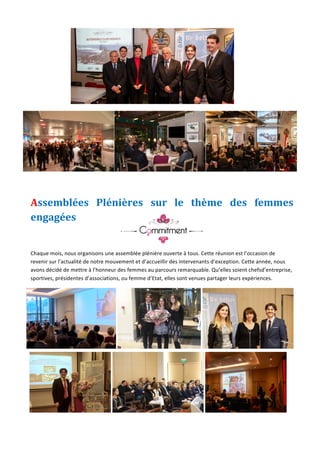 Jeune	Chambre	Economique	de	Monaco	-	Newsletter	biannuelle	-	juillet	2015	 	 6	
	
	
	
Assemblées	 Plénières	 sur	 le	 thème	 des	 femmes	
engagées	
	
	
Chaque	mois,	nous	organisons	une	assemblée	plénière	ouverte	à	tous.	Cette	réunion	est	l’occasion	de	
revenir	sur	l’actualité	de	notre	mouvement	et	d’accueillir	des	intervenants	d’exception.	Cette	année,	nous	
avons	décidé	de	mettre	à	l’honneur	des	femmes	au	parcours	remarquable.	Qu’elles	soient	chefsd’entreprise,	
sportives,	présidentes	d’associations,	ou	femme	d’Etat,	elles	sont	venues	partager	leurs	expériences.	
	 	 	
	 	 	
 