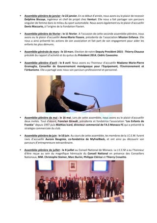 Jeune	Chambre	Economique	de	Monaco	-	Newsletter	biannuelle	-	juillet	2015	 	 7	
• Assemblée	plénière	de	janvier	:	le	22	janvier.	En	ce	début	d’année,	nous	avons	eu	le	plaisir	de	recevoir	
Delphine	Biscaye,	ingénieur	et	chef	de	projet	chez	Venturi.	Elle	nous	a	fait	partager	son	parcours	
singulier	de	femme	dans	le	milieu	du	sport	automobile.	Nous	avons	également	eu	le	plaisir	d’accueillir	
Denis	Maccario,	à	l’origine	de	la	Fondation	Flavien.	
	
• Assemblée	plénière	de	février	:	le	11	février.	A	l’occasion	de	cette	seconde	assemblée	plénière,	nous	
avons	eu	le	plaisir	d’accueillir	Anne-Marie	Fissore,	présidente	de	l’association	Mission	Enfance.	Elle	
nous	a	ainsi	présenté	les	actions	de	son	association	et	fait	part	de	son	engagement	pour	aider	les	
enfants	les	plus	démunis.	
	
• Assemblée	générale	de	mars	:	le	10	mars.	Election	de	notre	Deputy	President	2015	:	Thierry	Chausse	
précédé	du	rapport	d’activité	et	du	quitus	du	Président	2014,	Cédric	Cavassino.		
	
• Assemblée	plénière	d’avril	:	le	8	avril.	Nous	avons	eu	l’honneur	d’accueillir	Madame	Marie-Pierre	
Gramaglia,	 Conseiller	 de	 Gouvernement	 monégasque	 pour	 l'Equipement,	 l'Environnement	 et	
l'Urbanisme.	Elle	a	partagé	avec	nous	son	parcours	professionnel	et	personnel.		
	
	
• Assemblée	plénière	de	mai	:	le	16	mai.	Lors	de	cette	assemblée,	nous	avons	eu	le	plaisir	d'accueillir	
deux	invités.	Tout	d'abord,	Francien	Giraudi,	présidente	et	fondatrice	l'association	"Les	Enfants	de	
Frankie"	depuis	1997	puis	Mathias	Icard,	directeur	commercial	de	l'A.S	Monaco	FC	qui	a	présenté	la	
stratégie	commerciale	du	club.	
	
• Assemblée	plénière	de	juin	:	le	10	juin.	Au	cours	de	cette	assemblée,	les	membres	de	la	J.C.E.M.	furent	
ravis	 d’accueillir	 Aurore	 Beugniez,	 co-fondatrice	 de	 MyFeelBack,	 et	 ont	 ainsi	 pu	 découvrir	 son	
parcours	d’entrepreneure	extraordinaire.		
	
• Assemblée	plénière	de	juillet	:	le	8	juillet	au	Conseil	National	de	Monaco.	La	J.C.E.M	a	eu	l’honneur	
d’être	 reçue	 au	 sein	 du	 magnifique	 hémicycle	 du	 Conseil	 National	 en	 présence	 des	 Conseillers	
Nationaux,	MM.	Christophe	Steiner,	Marc	Burini,	Philippe	Clérissi	et	Thierry	Crovetto.		
	
 