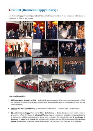 Jeune	Chambre	Economique	de	Monaco	-	Newsletter	biannuelle	-	juillet	2015	 	 8	
Les	BHH	(Business	Happy	Hours)	:		
	
Les	Business	Happy	Hours	ont	pour	objectif	de	permettre	aux	membres	et	aux	personnes	externes	de	se	
rencontrer	et	d’élargir	leur	réseau.		
	 	 	 	
					 	 	 	
					 	 	 	
							 	 	 	
	
Liste	détaillée	des	BHH	:		
• 12	février	:	Venez	découvrir	la	JCEM	!		Au	Stardeck,	les	membres	des	différentes	commissions	de	la	J.C.E.M.	
ont	présenté	les	nombreuses	actions	menées	par	la	Jeune	Chambre	tout	au	long	de	l’année	pour	finir	par	
un	quizz	ludique.			
	
• 26	mars	:	Business	Speed	Meeting	et	initiation	à	la	technique	de	«	l’elevator	pitch	»	au	Speakeasy.		
	
• 16	 avril	 :	 Business	 Happy	 Hour	 sur	 le	 thème	 de	 la	 Russie	 au	 Zelo’s.	 Cet	 événement	 faisait	 partie	 du	
programme	officiel	de	l’Année	de	la	Russie	à	Monaco.	Nous	avons	souhaité	faire	découvrir	aux	participants	
la	 culture,	 les	 traditions	 et	 l’économie	 de	 ce	 pays	 au	 travers	 des	 interventions	 de	 G.	 Uzenbaeva,	 Y.	
Stasenko,	V.	Lozza,	et	A.	Castinel.	Ce	bel	évènement	a	réuni	plus	de	120	personnes	dont	S.E.M.	Henri	
Fissore,	Ambassadeur	en	Mission	auprès	du	Ministre	d’Etat,	qui	nous	a	fait	l’honneur	de	sa	présence.	
 