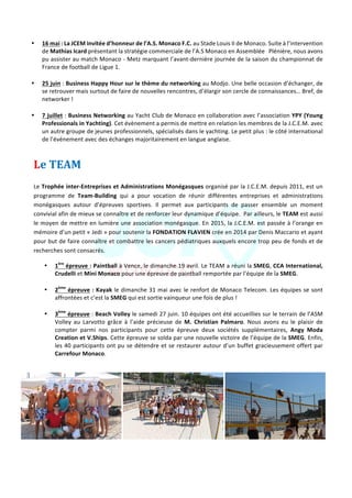 Jeune	Chambre	Economique	de	Monaco	-	Newsletter	biannuelle	-	juillet	2015	 	 9	
	
• 16	mai	:	La	JCEM	invitée	d’honneur	de	l’A.S.	Monaco	F.C.	au	Stade	Louis	II	de	Monaco.	Suite	à	l’intervention	
de	Mathias	Icard	présentant	la	stratégie	commerciale	de	l’A.S	Monaco	en	Assemblée			Plénière,	nous	avons	
pu	assister	au	match	Monaco	-	Metz	marquant	l’avant-dernière	journée	de	la	saison	du	championnat	de	
France	de	football	de	Ligue	1.		
	
• 25	juin	:	Business	Happy	Hour	sur	le	thème	du	networking	au	Modjo.	Une	belle	occasion	d’échanger,	de	
se	retrouver	mais	surtout	de	faire	de	nouvelles	rencontres,	d’élargir	son	cercle	de	connaissances…	Bref,	de	
networker	!	
	
• 7	juillet	:	Business	Networking	au	Yacht	Club	de	Monaco	en	collaboration	avec	l’association	YPY	(Young	
Professionals	in	Yachting).	Cet	évènement	a	permis	de	mettre	en	relation	les	membres	de	la	J.C.E.M.	avec	
un	autre	groupe	de	jeunes	professionnels,	spécialisés	dans	le	yachting.	Le	petit	plus	:	le	côté	international	
de	l’événement	avec	des	échanges	majoritairement	en	langue	anglaise.	
Le	TEAM	
	
Le	Trophée	inter-Entreprises	et	Administrations	Monégasques	organisé	par	la	J.C.E.M.	depuis	2011,	est	un	
programme	 de	 Team-Building	 qui	 a	 pour	 vocation	 de	 réunir	 différentes	 entreprises	 et	 administrations	
monégasques	 autour	 d’épreuves	 sportives.	 Il	 permet	 aux	 participants	 de	 passer	 ensemble	 un	 moment	
convivial	afin	de	mieux	se	connaître	et	de	renforcer	leur	dynamique	d’équipe.		Par	ailleurs,	le	TEAM	est	aussi	
le	moyen	de	mettre	en	lumière	une	association	monégasque.	En	2015,	la	J.C.E.M.	est	passée	à	l’orange	en	
mémoire	d’un	petit	«	Jedi	»	pour	soutenir	la	FONDATION	FLAVIEN	crée	en	2014	par	Denis	Maccario	et	ayant	
pour	but	de	faire	connaître	et	combattre	les	cancers	pédiatriques	auxquels	encore	trop	peu	de	fonds	et	de	
recherches	sont	consacrés.		
• 1ère
	épreuve	:	Paintball	à	Vence,	le	dimanche	19	avril.	Le	TEAM	a	réuni	la	SMEG,	CCA	International,	
Crudelli	et	Mini	Monaco	pour	une	épreuve	de	paintball	remportée	par	l’équipe	de	la	SMEG.	
	
• 2ème
	épreuve	:	Kayak	le	dimanche	31	mai	avec	le	renfort	de	Monaco	Telecom.	Les	équipes	se	sont	
affrontées	et	c’est	la	SMEG	qui	est	sortie	vainqueur	une	fois	de	plus	!		
	
• 3ème
	épreuve	:	Beach	Volley	le	samedi	27	juin.	10	équipes	ont	été	accueillies	sur	le	terrain	de	l’ASM	
Volley	 au	 Larvotto	 grâce	 à	 l’aide	 précieuse	 de	 M.	 Christian	 Palmaro.	 Nous	 avons	 eu	 le	 plaisir	 de	
compter	 parmi	 nos	 participants	 pour	 cette	 épreuve	 deux	 sociétés	 supplémentaires,	 Angy	 Moda	
Creation	et	V.Ships.	Cette	épreuve	se	solda	par	une	nouvelle	victoire	de	l’équipe	de	la	SMEG.	Enfin,	
les	40	participants	ont	pu	se	détendre	et	se	restaurer	autour	d’un	buffet	gracieusement	offert	par	
Carrefour	Monaco.	
	
	 	 	
 