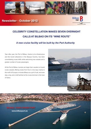 Newsletter - October 2012


               CELEBRITY CONSTELLATION MAKES SEVEN OVERNIGHT

                               CALLS AT BILBAO ON ITS “WINE ROUTE”

                    A new cruise facility will be built by the Port Authority



  Year after year, the Port of Bilbao, thanks to its infrastructure
  and the tourist attractions in the Basque Country, has been
  consolidating cruise trafﬁc while welcoming new vessels and a
  greater number of cruise passengers.


  At the Port of Bilbao, tourists can begin their vacation on board
  cruise vessels offering routes from ﬁve to nine days mainly to
  the north of Europe or include Bilbao as a port of call, and even
  stay a day and a half berthed at the cruise terminal in the town
  of Getxo.




    BILBAO, YOUR CRUISE PORT
              www.bilbaoport.es
 