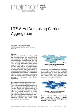 LTE-A HetNets using Carrier
Aggregation
Eiko Seidel, Chief Technical Officer
NoMoR Research GmbH, Munich, Germany
June, 2013

Summary
LTE-Advanced standardisation in Release 10
was completed in early 2011 and commercial
network deployments using first Release 10
features are likely to be announced later this
year. One of the most attractive features of
LTE-A is Carrier Aggregation, where a user
equipment (UE) might be scheduled across
multiple carriers. Besides this, Heterogeneous
Networks (HetNet) using small cells gained a
lot of interest recently due to their potential to
increase network capacity. This white paper
provides some insight into how LTE-A HetNets
with or without a centralized architecture
might be deployed today and in the future, in
particular in combination with Carrier
Aggregation.
Introduction Heterogeneous Networks
Small cells are seen as the second phase in
LTE/LTE-A network deployments once macro
cell coverage is provided. Initially such small
cells will improve the available capacity in
high load cells locally or at hotspots, or will be
used for coverage extension in certain
scenarios. The simplest deployment will be to
use a dedicated carrier for the small cell layer.
This will avoid interfering with the existing
macro-cell
network
and
avoids
tight
coordination or synchronisation.

Figure 1: LTE-A HetNet using a
Dedicated Carrier
On the other hand there are some drawbacks,
since multiple frequency bands are required,
which might not be used most efficiently.
Moreover, mobility between the frequencies
will require time and terminal power
consuming inter-frequency handover.

Figure 2: LTE-A HetNet using CoChannel Deployment
If macro and small cell layer would use the
same
spectrum
(Figure
2Fehler!
Verweisquelle konnte nicht gefunden
werden.), higher spectral

Nomor Research GmbH / info@nomor.de / www.nomor.de / T +49 89 9789 8000

1/9

 
