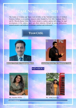 www.caslnujs.in
CASL NEWSLETTER - 2021
The Centre of Aviation and Space Laws (CASL) of the National University of Juridical
Sciences, Kolkata is an academic research centre founded by Prof. (Dr.) Sandeepa Bhat B.
and Dr. Shouvik Kumar Guha. The Centre intends to explore, analyse and critique the legal
developments in the aviation, space and allied industries through its various publications,
research projects, and academic workshops, seminars and conferences.
Director: Prof. (Dr.) Sandeepa Bhat B. Associate Director: Dr. Shouvik Kr. Guha
Members:
Ms. Anushna Mishra Ms. Aabha Achrekar
TEAM CASL
 