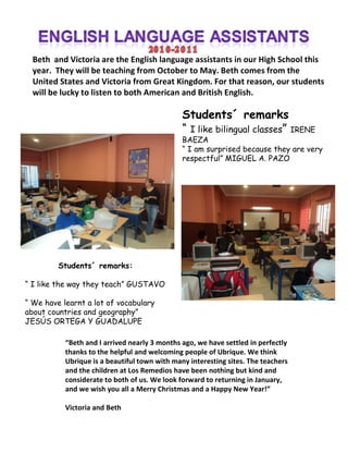 Beth  and Victoria are the English language assistants in our High School this year.  They will be teaching from October to May. Beth comes from the United States and Victoria from Great Kingdom. For that reason, our students will be lucky to listen to both American and British English. Students´ remarks: “  I like the way they teach” GUSTAVO “  We have learnt a lot of vocabulary about countries and geography” JESÚS ORTEGA Y GUADALUPE “ Beth and I arrived nearly 3 months ago, we have settled in perfectly thanks to the helpful and welcoming people of Ubrique. We think Ubrique is a beautiful town with many interesting sites. The teachers and the children at Los Remedios have been nothing but kind and considerate to both of us. We look forward to returning in January, and we wish you all a Merry Christmas and a Happy New Year!”   Victoria and Beth Students´ remarks “  I like bilingual classes ”  IRENE BAEZA “  I am surprised because they are very respectful” MIGUEL A. PAZO 