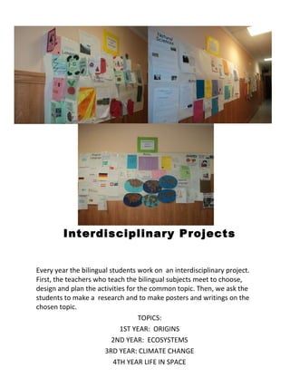 Interdisciplinary Projects Every year the bilingual students work on  an interdisciplinary project. First, the teachers who teach the bilingual subjects meet to choose, design and plan the activities for the common topic. Then, we ask the students to make a  research and to make posters and writings on the chosen topic.  TOPICS: 1ST YEAR:  ORIGINS 2ND YEAR:  ECOSYSTEMS 3RD YEAR: CLIMATE CHANGE 4TH YEAR LIFE IN SPACE 