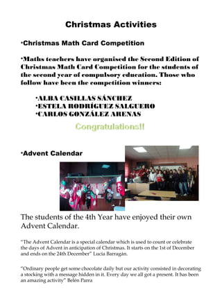 Christmas Activities Christmas Math Card Competition Maths teachers have organised the Second Edition of Christmas Math Card Competition for the students of the second year of compulsory education. Those who follow have been the competition winners: ALBA CASILLAS SÁNCHEZ ESTELA RODRÍGUEZ SALGUERO CARLOS GONZÁLEZ ARENAS Advent Calendar The students of the 4th Year have enjoyed their own Advent Calendar. “ The Advent Calendar is a special calendar which is used to count or celebrate the days of Advent in anticipation of Christmas. It starts on the 1st of December and ends on the 24th December” Lucía Barragán. “ Ordinary people get some chocolate daily but our activity consisted in decorating a stocking with a message hidden in it. Every day we all got a present. It has been an amazing activity” Belén Parra  