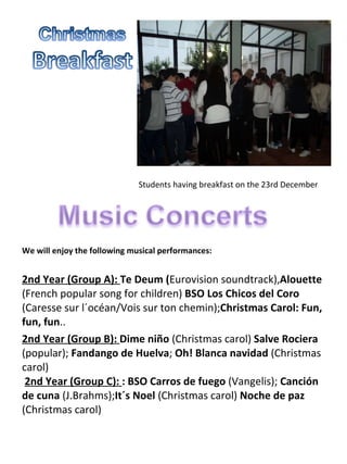   Students having breakfast on the 23rd December We will enjoy the following musical performances:  2nd Year (Group A):   Te Deum ( Eurovision soundtrack), Alouette  (French popular song for children)  BSO Los Chicos del Coro  (Caresse sur l´océan/Vois sur ton chemin); Christmas Carol: Fun, fun, fun ..  2nd Year (Group B):   Dime niño  (Christmas carol)  Salve Rociera  (popular);  Fandango de Huelva ;  Oh! Blanca navidad  (Christmas carol)    2nd Year (Group C):   : BSO Carros de fuego  (Vangelis);  Canción de cuna  (J.Brahms); It´s Noel  (Christmas carol)  Noche de paz  (Christmas carol)  