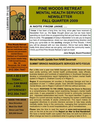 PINE WOODS RETREAT
                                       MENTAL HEALTH SERVICES
                                            NEWSLETTER
                                         FALL QUARTER 2009
                                A NOTE FROM JANE …
                                I know it has been a long time, too long, since you have received a
                                Newsletter from us. We have thought about you but we have been
                                spending so much time on programming that we just have not taken the
                                time to write. The purpose of today’s Newsletter is to ask you to forgive
                                our lack of correspondence, share our new programming direction and
                                bring you up-to-date on the exciting changes at Pine Woods. I think
 Pine Woods Retreat             you will be pleased with our new direction. We’ve had some time to
Mental Health Services          really think about where we are going, and what the community needs.
 serves individuals with        I think you’ll find Pine Woods Retreat is right on track!
 serious and persistent
     mental illness.                                                    Jane Nangle, Board President
Contact us if someone
you know needs help.
 1149 Cornell Avenue,
                                Mental Health Update from NAMI Savannah
       Ste. 3A                  SUMMIT BRINGS INADEQUATE SERVICES INTO FOCUS
 Savannah, GA 31406
www.info@pinewoodsretreat.org

  912.354.7447                  For a little over a year now NAMI Georgia and NAMI Savannah have
                                been jointly working with mental health professionals, state officials,
                                business leaders and hundreds of stakeholders in Southeast Georgia to
GIVE A $$ $ GIFT                develop a comprehensive report highlighting the broken mental health
                                system in Region 5. Chatham County is in Region 5.
       TODAY...
                                Region 5 encompasses 44 counties in Southeast Georgia and has a
A little CAN MAKE               population of over 1.1 million people. Over 340,000 Georgians live with
         A BIG                  mental illness, and in Region 5 almost 47,000 live without services.
                                The report, RESPONSE TO THE CRISIS, Opening the Doors to Recovery
 DIFFERENCE!!                   is a comprehensive 50-page report examining Georgia’s mental health
 912.354.7447                   care crisis. It was presented in Summit format to community members
                                and interested stakeholders last month. The report identifies 13 gaps in
                                Region 5’s current services resulting in keeping the system underfunded
 INSIDE THIS ISSUE              and seriously mentally ill adults underserved. The report makes 22
                                suggested directives to provide intensive services to help keep adults
   New Direction
                                mentally stable, living in the community, managing their symptoms and
   Meet Our Staff               medications in order to avoid hospitalizations, jail or homelessness.
   Since Last Time              Please take the time to read the report at www.nami-savannah.org,
                                click on the link at the end of the Report on War to End Recidivism.
   $25,000 Grant                We have a mental health care system that does not work but before we
                                affect change we have to understand what it is going to take to fix it.
 