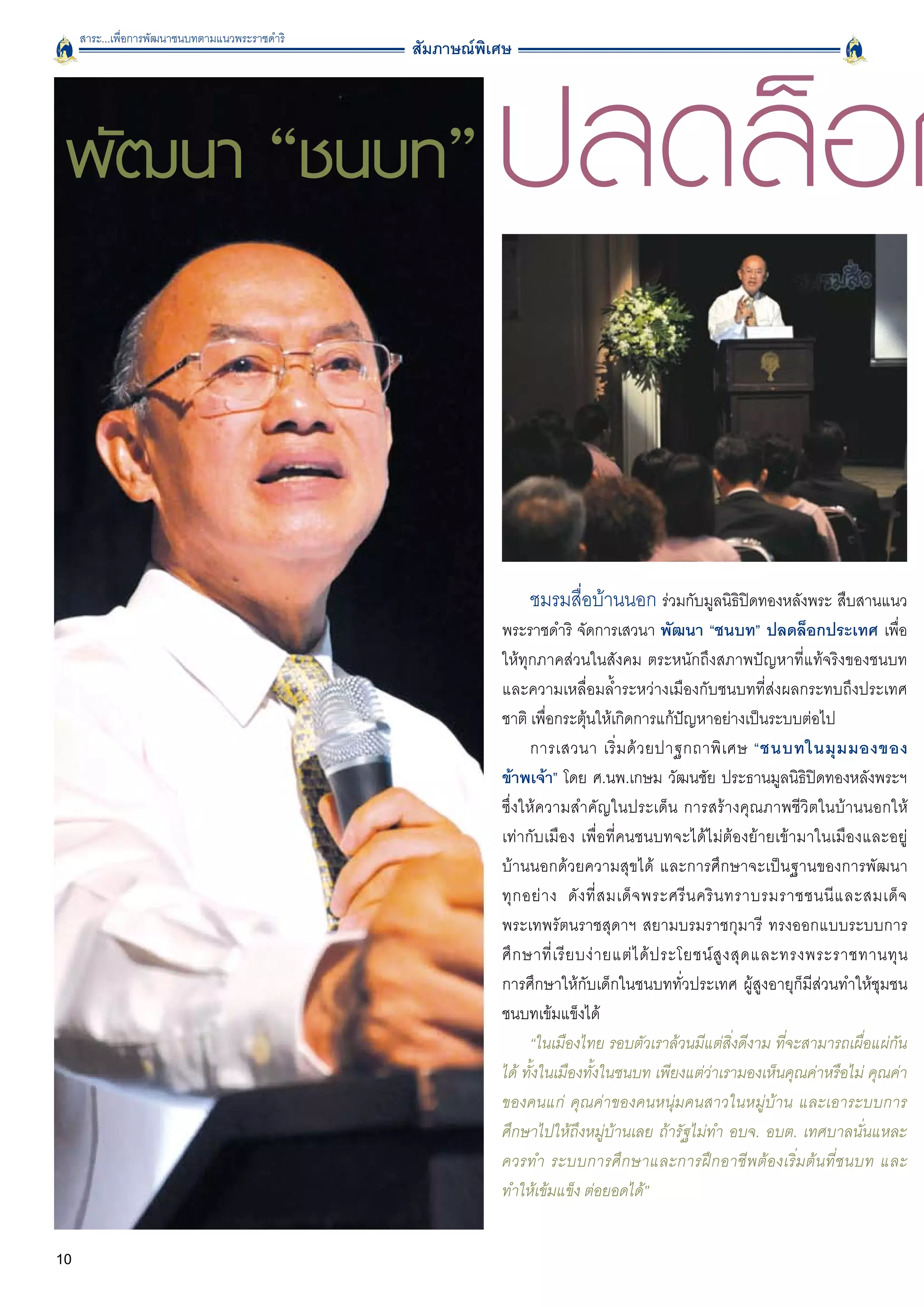 สาระ...เพื่อการพัฒนาชนบทตามแนวพระราชดำริ




                                                           ปลดล็อก
                                                 สัมภาษณ์พิเศษ




 พัฒนา “ชนบท”



                                                                 ชมรมสื่อบ้านนอก ร่วมกับมูลนิธิปิดทองหลังพระ สืบสานแนว
                                                            พระราชดำริ จัดการเสวนา พัฒนา “ชนบท” ปลดล็อกประเทศ เพื่อ
                                                            ให้ทุกภาคส่วนในสังคม ตระหนักถึงสภาพปัญหาที่แท้จริงของชนบท
                                                            และความเหลื่อมล้ำระหว่างเมืองกับชนบทที่ส่งผลกระทบถึงประเทศ
                                                            ชาติ เพื่อกระตุ้นให้เกิดการแก้ปัญหาอย่างเป็นระบบต่อไป
                                                                  การเสวนา เริ่ ม ด้ ว ยปาฐกถาพิ เ ศษ “ชนบทในมุ ม มองของ
                                                            ข้าพเจ้า” โดย ศ.นพ.เกษม วัฒนชัย ประธานมูลนิธิปิดทองหลังพระฯ
                                                            ซึ่งให้ความสำคัญในประเด็น การสร้างคุณภาพชีวิตในบ้านนอกให้
                                                            เท่ากับเมือง เพื่อที่คนชนบทจะได้ไม่ต้องย้ายเข้ามาในเมืองและอยู่
                                                            บ้านนอกด้วยความสุขได้ และการศึกษาจะเป็นฐานของการพัฒนา

                                                            ทุ ก อย่ า ง ดั ง ที่ ส มเด็ จ พระศรี น คริ น ทราบรมราชชนนี แ ละสมเด็ จ

                                                            พระเทพรัตนราชสุดาฯ สยามบรมราชกุมารี ทรงออกแบบระบบการ
                                                            ศึ ก ษาที่ เ รี ย บง่ า ยแต่ ไ ด้ ป ระโยชน์ สู ง สุ ด และทรงพระราชทานทุ น

                                                            การศึกษาให้กับเด็กในชนบททั่วประเทศ ผู้สูงอายุก็มีส่วนทำให้ชุมชน
                                                            ชนบทเข้มแข็งได้
                                                                  “ในเมืองไทย รอบตัวเราล้วนมีแต่สิ่งดีงาม ที่จะสามารถเผื่อแผ่กัน
                                                            ได้ ทั้งในเมืองทั้งในชนบท เพียงแต่ว่าเรามองเห็นคุณค่าหรือไม่ คุณค่า
                                                            ของคนแก่ คุณค่าของคนหนุ่มคนสาวในหมู่บ้าน และเอาระบบการ
                                                            ศึกษาไปให้ถึงหมู่บ้านเลย ถ้ารัฐไม่ทำ อบจ. อบต. เทศบาลนั่นแหละ
                                                            ควรทำ ระบบการศึกษาและการฝึกอาชีพต้องเริ่มต้นที่ชนบท และ
                                                            ทำให้เข้มแข็ง ต่อยอดได้” 


10
 