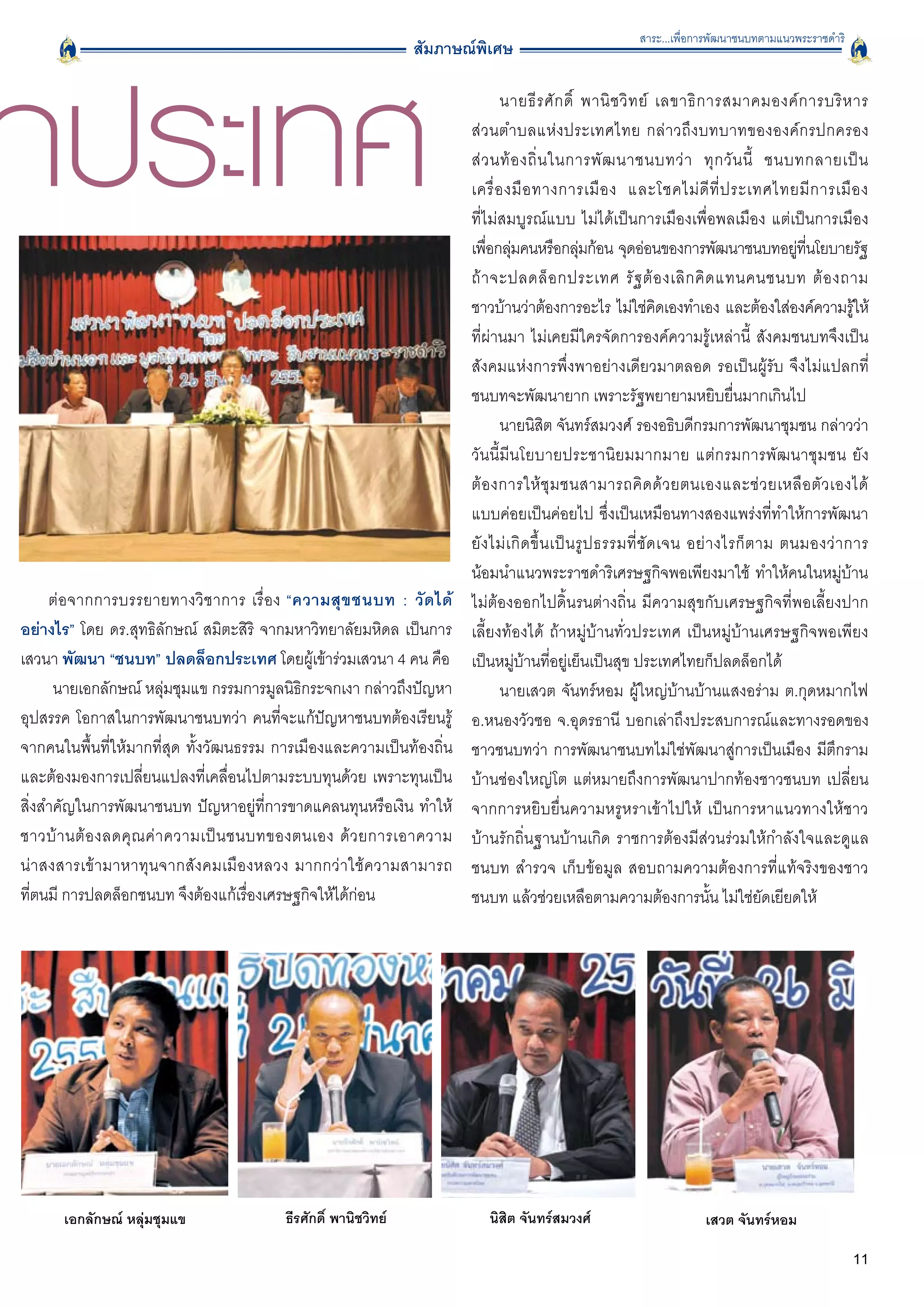 สาระ...เพื่อการพัฒนาชนบทตามแนวพระราชดำริ




กประเทศ
                                                                สัมภาษณ์พิเศษ

                                                                              นายธี ร ศั ก ดิ์ พานิ ช วิ ท ย์ เลขาธิ ก ารสมาคมองค์ ก ารบริ ห าร

                                                                       ส่ ว นตำบลแห่ ง ประเทศไทย กล่ า วถึ ง บทบาทขององค์กรปกครอง

                                                                       ส่ ว นท้ อ งถิ่ น ในการพั ฒ นาชนบทว่ า ทุ ก วั น นี้ ชนบทกลายเป็ น

                                                                       เครื่ อ งมื อ ทางการเมื อ ง และโชคไม่ ดี ที่ ป ระเทศไทยมี ก ารเมื อ ง

                                                                       ที่ไม่สมบูรณ์แบบ ไม่ได้เป็นการเมืองเพื่อพลเมือง แต่เป็นการเมือง

                                                                       เพือกลุมคนหรือกลุมก้อน จุดอ่อนของการพัฒนาชนบทอยูทนโยบายรัฐ
                                                                           ่ ่                     ่                                        ่ ี่
                                                                       ถ้ า จะปลดล็ อ กประเทศ รั ฐ ต้ อ งเลิ ก คิ ด แทนคนชนบท ต้ อ งถาม

                                                                       ชาวบ้านว่าต้องการอะไร ไม่ใช่คดเองทำเอง และต้องใส่องค์ความรูให้
                                                                                                                    ิ                                ้
                                                                       ที่ผ่านมา ไม่เคยมีใครจัดการองค์ความรู้เหล่านี้ สังคมชนบทจึงเป็น
                                                                       สังคมแห่งการพึ่งพาอย่างเดียวมาตลอด รอเป็นผู้รับ จึงไม่แปลกที่
                                                                       ชนบทจะพัฒนายาก เพราะรัฐพยายามหยิบยื่นมากเกินไป 
                                                                              นายนิสิต จันทร์สมวงศ์ รองอธิบดีกรมการพัฒนาชุมชน กล่าวว่า
                                                                       วันนี้มีนโยบายประชานิยมมากมาย แต่กรมการพัฒนาชุมชน ยัง
                                                                       ต้ อ งการให้ ชุ ม ชนสามารถคิ ด ด้ ว ยตนเองและช่ ว ยเหลื อ ตั ว เองได้

                                                                       แบบค่อยเป็นค่อยไป ซึ่งเป็นเหมือนทางสองแพร่งที่ทำให้การพัฒนา
                                                                       ยั ง ไม่ เ กิ ด ขึ้ น เป็ น รู ป ธรรมที่ ชั ด เจน อย่ า งไรก็ ต าม ตนมองว่ า การ
                                                                       น้อมนำแนวพระราชดำริเศรษฐกิจพอเพียงมาใช้ ทำให้คนในหมู่บ้าน
      ต่ อ จากการบรรยายทางวิชาการ เรื่อง “ความสุ ข ชนบท : วั ด ได้     ไม่ต้องออกไปดิ้นรนต่างถิ่น มีความสุขกับเศรษฐกิจที่พอเลี้ยงปาก
อย่างไร” โดย ดร.สุทธิลักษณ์ สมิตะสิริ จากมหาวิทยาลัยมหิดล เป็นการ      เลี้ยงท้องได้ ถ้าหมู่บ้านทั่วประเทศ เป็นหมู่บ้านเศรษฐกิจพอเพียง
เสวนา พัฒนา “ชนบท” ปลดล็อกประเทศ โดยผู้เข้าร่วมเสวนา 4 คน คือ
         เป็นหมู่บ้านที่อยู่เย็นเป็นสุข ประเทศไทยก็ปลดล็อกได้
       นายเอกลักษณ์ หลุ่มชุมแข กรรมการมูลนิธิกระจกเงา กล่าวถึงปัญหา           นายเสวต จันทร์หอม ผู้ใหญ่บ้านบ้านแสงอร่าม ต.กุดหมากไฟ
อุปสรรค โอกาสในการพัฒนาชนบทว่า คนที่จะแก้ปัญหาชนบทต้องเรียนรู้         อ.หนองวัวซอ จ.อุดรธานี บอกเล่าถึงประสบการณ์และทางรอดของ
จากคนในพื้นที่ให้มากที่สุด ทั้งวัฒนธรรม การเมืองและความเป็นท้องถิ่น    ชาวชนบทว่า การพัฒนาชนบทไม่ใช่พัฒนาสู่การเป็นเมือง มีตึกราม
และต้องมองการเปลี่ยนแปลงที่เคลื่อนไปตามระบบทุนด้วย เพราะทุนเป็น        บ้านช่องใหญ่โต แต่หมายถึงการพัฒนาปากท้องชาวชนบท เปลี่ยน
สิ่งสำคัญในการพัฒนาชนบท ปัญหาอยู่ที่การขาดแคลนทุนหรือเงิน ทำให้        จากการหยิบยื่นความหรูหราเข้าไปให้ เป็นการหาแนวทางให้ชาว
ชาวบ้ า นต้ อ งลดคุ ณ ค่ า ความเป็ น ชนบทของตนเอง ด้ ว ยการเอาความ
    บ้านรักถิ่นฐานบ้านเกิด ราชการต้องมีส่วนร่วมให้กำลังใจและดูแล
น่ า สงสารเข้ า มาหาทุ น จากสั งคมเมืองหลวง มากกว่าใช้ความสามารถ
      ชนบท สำรวจ เก็บข้อมูล สอบถามความต้องการที่แท้จริงของชาว
ที่ตนมี การปลดล็อกชนบท จึงต้องแก้เรื่องเศรษฐกิจให้ได้ก่อน 
            ชนบท แล้วช่วยเหลือตามความต้องการนั้น ไม่ใช่ยัดเยียดให้ 




      เอกลักษณ์ หลุ่มชุมแข
             ธีรศักดิ์ พานิชวิทย์
             นิสิต จันทร์สมวงศ์ 
                       เสวต จันทร์หอม

                                                                                                                                                    11
 