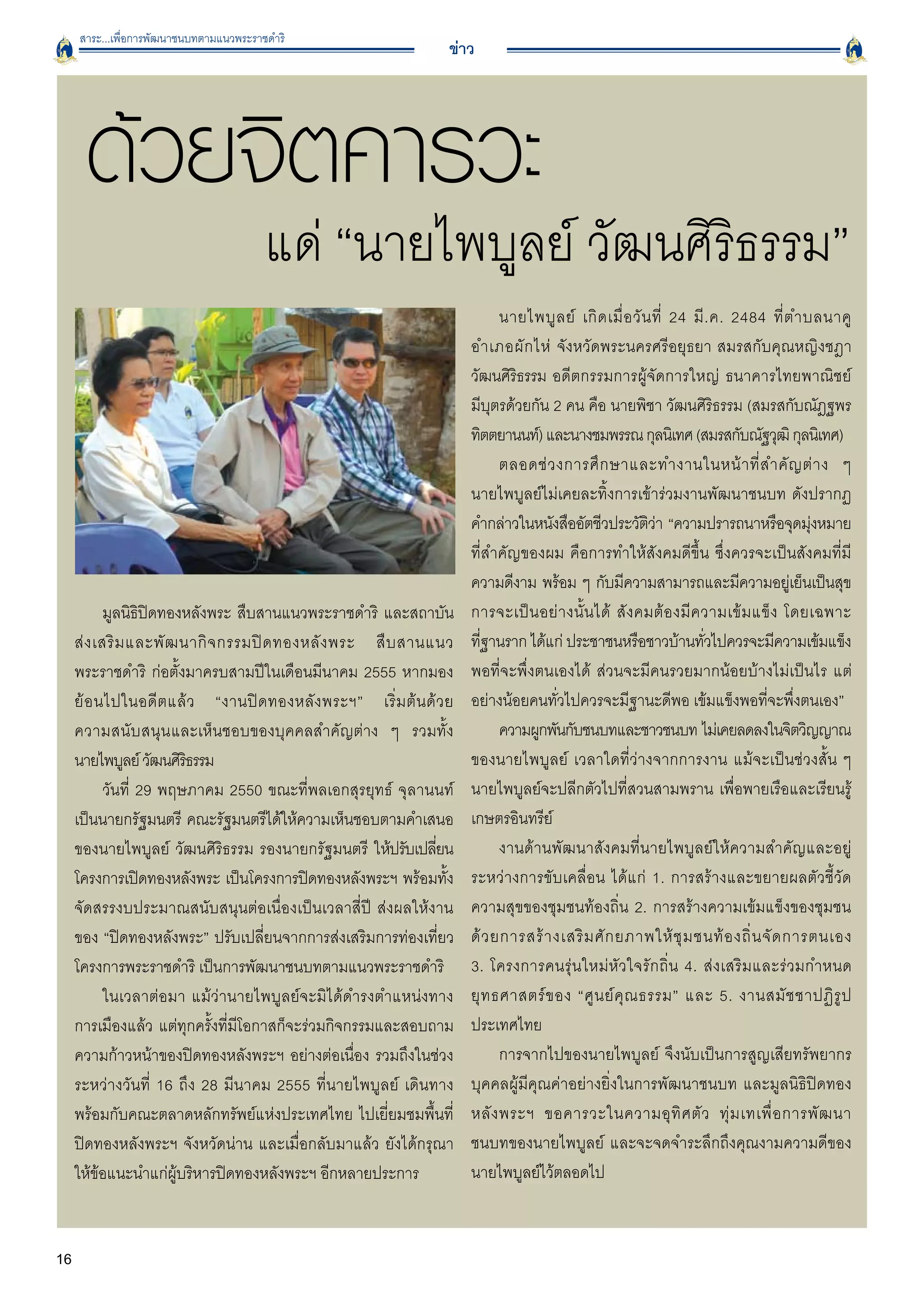 สาระ...เพื่อการพัฒนาชนบทตามแนวพระราชดำริ
                                                                    ข่าว




      ด้วยจิตคารวะ
                                         แด่ “นายไพบูลย์ วัฒนศิริธรรม”
                                                                               นายไพบู ล ย์ เกิ ด เมื่ อ วั น ที่ 24 มี . ค. 2484 ที่ ต ำบลนาคู

                                                                         อำเภอผั ก ไห่ จังหวัดพระนครศรีอยุธยา สมรสกับคุณหญิงชฎา

                                                                         วัฒนศิรธรรม อดีตกรรมการผู้จัดการใหญ่ ธนาคารไทยพาณิชย์

                                                                                 ิ
                                                                         มีบุตรด้วยกัน 2 คน คือ นายพิชา วัฒนศิริธรรม (สมรสกับณัฎฐพร
                                                                         ทิตตยานนท์) และนางชมพรรณ กุลนิเทศ (สมรสกับณัฐวุฒิ กุลนิเทศ)
                                                                               ตลอดช่ ว งการศึ ก ษาและทำงานในหน้ า ที่ ส ำคั ญ ต่ า ง ๆ

                                                                         นายไพบูลย์ไม่เคยละทิ้งการเข้าร่วมงานพัฒนาชนบท ดังปรากฏ
                                                                         คำกล่าวในหนังสืออัตชีวประวัตวา “ความปรารถนาหรือจุดมุงหมาย
                                                                                                             ิ่                           ่
                                                                         ที่สำคัญของผม คือการทำให้สังคมดีขึ้น ซึ่งควรจะเป็นสังคมที่มี
                                                                         ความดีงาม พร้อม ๆ กับมีความสามารถและมีความอยูเ่ ย็นเป็นสุข
            มูลนิธิปิดทองหลังพระ สืบสานแนวพระราชดำริ และสถาบัน           การจะเป็ น อย่ า งนั้ น ได้ สั ง คมต้ อ งมี ค วามเข้ ม แข็ ง โดยเฉพาะ

     ส่ ง เสริ ม และพั ฒ นากิ จ กรรมปิ ด ทองหลั ง พระ สื บ สานแนว
       ทีฐานราก ได้แก่ ประชาชนหรือชาวบ้านทัวไปควรจะมีความเข้มแข็ง
                                                                            ่                                           ่
     พระราชดำริ ก่อตั้งมาครบสามปีในเดือนมีนาคม 2555 หากมอง               พอที่จะพึ่งตนเองได้ ส่วนจะมีคนรวยมากน้อยบ้างไม่เป็นไร แต่
     ย้ อ นไปในอดี ต แล้ ว “งานปิ ด ทองหลั ง พระฯ” เริ่ ม ต้ น ด้ ว ย
   อย่างน้อยคนทั่วไปควรจะมีฐานะดีพอ เข้มแข็งพอที่จะพึ่งตนเอง”
     ความสนั บ สนุ น และเห็นชอบของบุคคลสำคัญต่าง ๆ รวมทั้ง
                    ความผูกพันกับชนบทและชาวชนบท ไม่เคยลดลงในจิตวิญญาณ
     นายไพบูลย์ วัฒนศิรธรรม
                          ิ                                              ของนายไพบูลย์ เวลาใดที่ว่างจากการงาน แม้จะเป็นช่วงสั้น ๆ
            วันที่ 29 พฤษภาคม 2550 ขณะที่พลเอกสุรยุทธ์ จุลานนท์
         นายไพบูลย์จะปลีกตัวไปที่สวนสามพราน เพื่อพายเรือและเรียนรู้
     เป็นนายกรัฐมนตรี คณะรัฐมนตรีได้ให้ความเห็นชอบตามคำเสนอ              เกษตรอินทรีย์ 
     ของนายไพบูลย์ วัฒนศิริธรรม รองนายกรัฐมนตรี ให้ปรับเปลียน     ่            งานด้านพัฒนาสังคมที่นายไพบูลย์ให้ความสำคัญและอยู่
     โครงการเปิดทองหลังพระ เป็นโครงการปิดทองหลังพระฯ พร้อมทั้ง           ระหว่างการขับเคลื่อน ได้แก่ 1. การสร้างและขยายผลตัวชี้วัด
     จัดสรรงบประมาณสนับสนุนต่อเนื่องเป็นเวลาสี่ปี ส่งผลให้งาน
           ความสุขของชุมชนท้องถิ่น 2. การสร้างความเข้มแข็งของชุมชน
     ของ “ปิดทองหลังพระ” ปรับเปลี่ยนจากการส่งเสริมการท่องเที่ยว          ด้ ว ยการสร้ า งเสริ ม ศั ก ยภาพให้ ชุ ม ชนท้ อ งถิ่ น จั ด การตนเอง

     โครงการพระราชดำริ เป็นการพัฒนาชนบทตามแนวพระราชดำริ
                 3. โครงการคนรุ่นใหม่หัวใจรักถิ่น 4. ส่งเสริมและร่วมกำหนด
            ในเวลาต่อมา แม้ว่านายไพบูลย์จะมิได้ดำรงตำแหน่งทาง            ยุ ท ธศาสตร์ ข อง “ศู น ย์ คุ ณ ธรรม” และ 5. งานสมั ช ชาปฏิ รู ป
     การเมืองแล้ว แต่ทุกครั้งที่มีโอกาสก็จะร่วมกิจกรรมและสอบถาม          ประเทศไทย 
     ความก้าวหน้าของปิดทองหลังพระฯ อย่างต่อเนื่อง รวมถึงในช่วง                 การจากไปของนายไพบูลย์ จึงนับเป็นการสูญเสียทรัพยากร
     ระหว่างวันที่ 16 ถึง 28 มีนาคม 2555 ที่นายไพบูลย์ เดินทาง           บุคคลผู้มีคุณค่าอย่างยิ่งในการพัฒนาชนบท และมูลนิธิปิดทอง
     พร้อมกับคณะตลาดหลักทรัพย์แห่งประเทศไทย ไปเยี่ยมชมพื้นที่            หลั ง พระฯ ขอคารวะในความอุ ทิ ศ ตั ว ทุ่ ม เทเพื่ อ การพั ฒ นา

     ปิดทองหลังพระฯ จังหวัดน่าน และเมื่อกลับมาแล้ว ยังได้กรุณา           ชนบทของนายไพบูลย์ และจะจดจำระลึกถึงคุณงามความดีของ

     ให้ข้อแนะนำแก่ผู้บริหารปิดทองหลังพระฯ อีกหลายประการ
                นายไพบูลย์ไว้ตลอดไป 


16
 