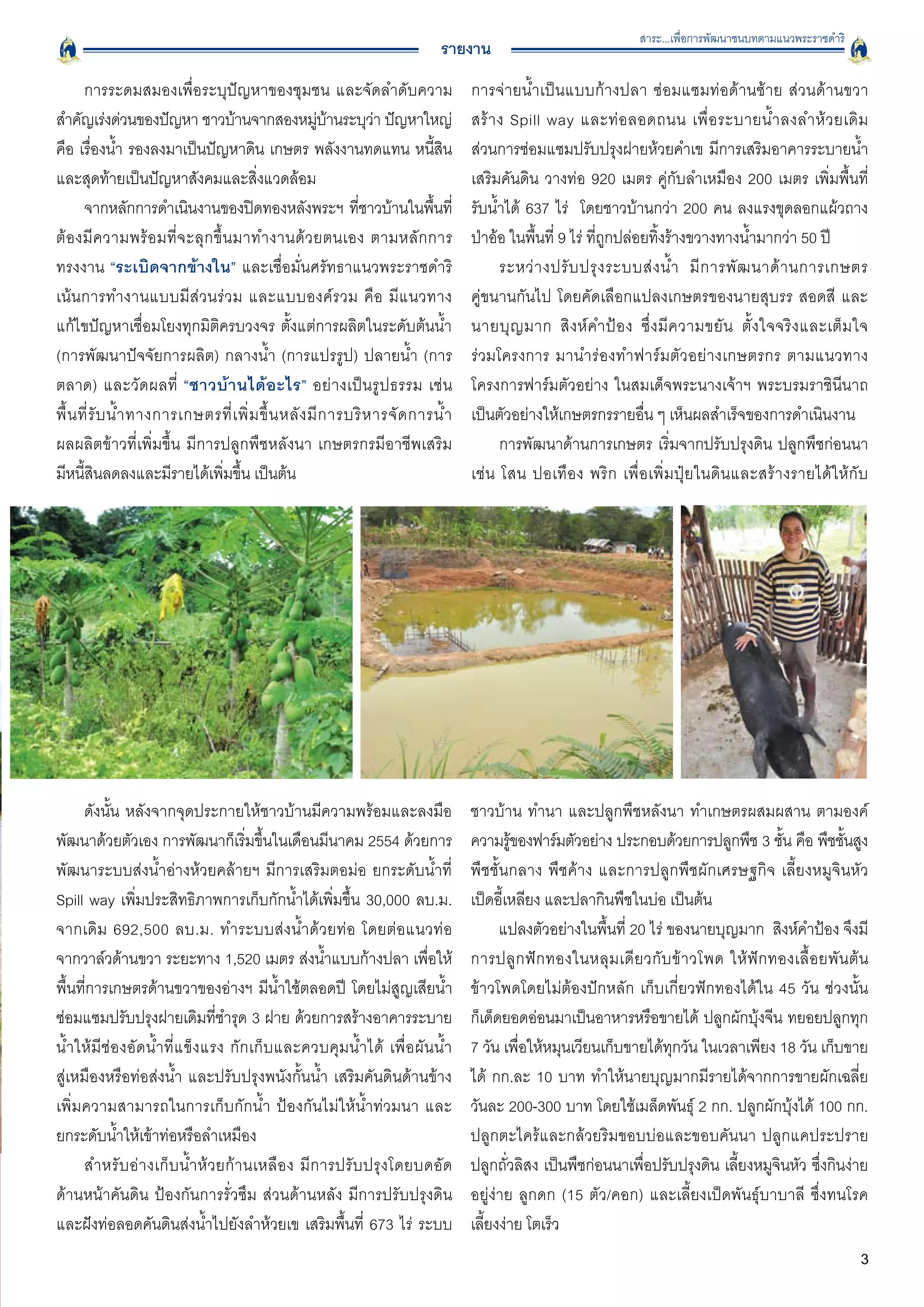 สาระ...เพื่อการพัฒนาชนบทตามแนวพระราชดำริ
                                                                               รายงาน
       การระดมสมองเพื่อระบุปัญหาของชุมชน และจัดลำดับความ                              การจ่ายน้ำเป็นแบบก้างปลา ซ่อมแซมท่อด้านซ้าย ส่วนด้านขวา
สำคัญเร่งด่วนของปัญหา ชาวบ้านจากสองหมูบานระบุวา ปัญหาใหญ่่ ้        ่                 สร้ า ง Spill way และท่ อ ลอดถนน เพื่ อ ระบายน้ ำ ลงลำห้ ว ยเดิ ม

คือ เรื่องน้ำ รองลงมาเป็นปัญหาดิน เกษตร พลังงานทดแทน หนี้สิน                          ส่วนการซ่อมแซมปรับปรุงฝายห้วยคำเข มีการเสริมอาคารระบายน้ำ
และสุดท้ายเป็นปัญหาสังคมและสิ่งแวดล้อม
                                               เสริมคันดิน วางท่อ 920 เมตร คู่กับลำเหมือง 200 เมตร เพิ่มพื้นที่

       จากหลักการดำเนินงานของปิดทองหลังพระฯ ทีชาวบ้านในพืนที่   ่             ้       รับน้ำได้ 637 ไร่  โดยชาวบ้านกว่า 200 คน ลงแรงขุดลอกแผ้วถาง
ต้ อ งมี ค วามพร้ อ มที่ จ ะลุ ก ขึ้ น มาทำงานด้ ว ยตนเอง ตามหลั ก การ
               ป่าอ้อ ในพื้นที่ 9 ไร่ ที่ถูกปล่อยทิ้งร้างขวางทางน้ำมากว่า 50 ปี 
ทรงงาน “ระเบิดจากข้างใน” และเชื่อมั่นศรัทธาแนวพระราชดำริ                                    ระหว่ า งปรั บ ปรุ ง ระบบส่ ง น้ ำ มี ก ารพั ฒ นาด้ า นการเกษตร

เน้นการทำงานแบบมีส่วนร่วม และแบบองค์รวม คือ มีแนวทาง
                                 คู่ขนานกันไป โดยคัดเลือกแปลงเกษตรของนายสุบรร สอดสี และ
แก้ไขปัญหาเชื่อมโยงทุกมิติครบวงจร ตั้งแต่การผลิตในระดับต้นน้ำ                         นายบุ ญ มาก สิ ง ห์ ค ำป้ อ ง ซึ่ ง มี ค วามขยั น ตั้ ง ใจจริ ง และเต็ ม ใจ

(การพัฒนาปัจจัยการผลิต) กลางน้ำ (การแปรรูป) ปลายน้ำ (การ                              ร่วมโครงการ มานำร่ อ งทำฟาร์ ม ตั ว อย่ า งเกษตรกร ตามแนวทาง
ตลาด) และวั ด ผลที่ “ชาวบ้ า นได้ อ ะไร” อย่างเป็นรูปธรรม เช่ น
                      โครงการฟาร์มตัวอย่าง ในสมเด็จพระนางเจ้าฯ พระบรมราชินีนาถ
พื้ น ที่ รั บ น้ ำ ทางการเกษตรที่ เ พิ่ ม ขึ้ น หลั ง มี ก ารบริ ห ารจั ด การน้ ำ
   เป็นตัวอย่างให้เกษตรกรรายอื่น ๆ เห็นผลสำเร็จของการดำเนินงาน 
ผลผลิตข้าวที่เพิ่มขึ้น  มีการปลูกพืชหลังนา เกษตรกรมีอาชีพเสริม
                             การพัฒนาด้านการเกษตร เริ่มจากปรับปรุงดิน ปลูกพืชก่อนนา 
มีหนี้สินลดลงและมีรายได้เพิ่มขึ้น เป็นต้น
                                            เช่ น โสน  ปอเทื อ ง  พริ ก เพื่ อ เพิ่ ม ปุ๋ ย ในดิ น และสร้ า งรายได้ ใ ห้ กั บ





      ดังนั้น หลังจากจุดประกายให้ชาวบ้านมีความพร้อมและลงมือ                           ชาวบ้าน ทำนา และปลูกพืชหลังนา ทำเกษตรผสมผสาน ตามองค์
พัฒนาด้วยตัวเอง การพัฒนาก็เริ่มขึ้นในเดือนมีนาคม 2554 ด้วยการ                         ความรูของฟาร์มตัวอย่าง ประกอบด้วยการปลูกพืช 3 ชัน คือ พืชชันสูง
                                                                                              ้                                                 ้            ้
พัฒนาระบบส่งน้ำอ่างห้วยคล้ายฯ มีการเสริมตอม่อ ยกระดับน้ำที่                           พืชชั้นกลาง พืชค้าง และการปลูกพืชผักเศรษฐกิจ เลี้ยงหมูจินหัว
Spill way เพิ่มประสิทธิภาพการเก็บกักน้ำได้เพิ่มขึ้น 30,000 ลบ.ม.                      เป็ดอี้เหลียง และปลากินพืชในบ่อ เป็นต้น
จากเดิม 692,500 ลบ.ม. ทำระบบส่งน้ำด้วยท่อ โดยต่อแนวท่อ
                                     แปลงตัวอย่างในพื้นที่ 20 ไร่ ของนายบุญมาก  สิงห์คำป้อง จึงมี
จากวาล์วด้านขวา ระยะทาง 1,520 เมตร ส่งน้ำแบบก้างปลา เพื่อให้                          การปลู ก ฟั ก ทองในหลุ ม เดี ย วกั บ ข้ า วโพด ให้ ฟั ก ทองเลื้ อ ยพั น ต้ น

พื้นที่การเกษตรด้านขวาของอ่างฯ มีน้ำใช้ตลอดปี โดยไม่สูญเสียน้ำ                        ข้าวโพดโดยไม่ต้องปักหลัก เก็บเกี่ยวฟักทองได้ใน 45 วัน ช่วงนั้น

ซ่อมแซมปรับปรุงฝายเดิมที่ชำรุด 3 ฝาย ด้วยการสร้างอาคารระบาย                           ก็เด็ดยอดอ่อนมาเป็นอาหารหรือขายได้ ปลูกผักบุ้งจีน ทยอยปลูกทุก

น้ ำ ให้ มี ช่ อ งอั ด น้ ำ ที่ แ ข็ งแรง กักเก็บและควบคุมน้ำได้ เพื่ อ ผั น น้ ำ
    7 วัน เพื่อให้หมุนเวียนเก็บขายได้ทุกวัน ในเวลาเพียง 18 วัน เก็บขาย
สู่เหมืองหรือท่อส่งน้ำ และปรับปรุงพนังกั้นน้ำ เสริมคันดินด้านข้าง                     ได้ กก.ละ 10 บาท ทำให้นายบุญมากมีรายได้จากการขายผักเฉลี่ย
เพิ่มความสามารถในการเก็บกักน้ำ ป้องกันไม่ให้น้ำท่วมนา และ
                            วันละ 200-300 บาท โดยใช้เมล็ดพันธุ์ 2 กก. ปลูกผักบุ้งได้ 100 กก.
ยกระดับน้ำให้เข้าท่อหรือลำเหมือง
                                                     ปลูกตะไคร้และกล้วยริมขอบบ่อและขอบคันนา ปลูกแคประปราย
      สำหรั บ อ่ า งเก็ บ น้ ำ ห้ ว ยก้ า นเหลื อ ง มี ก ารปรั บ ปรุ ง โดยบดอั ด
     ปลูกถั่วลิสง เป็นพืชก่อนนาเพื่อปรับปรุงดิน เลี้ยงหมูจินหัว ซึ่งกินง่าย
ด้านหน้าคันดิน ป้องกันการรั่วซึม ส่วนด้านหลัง มีการปรับปรุงดิน                        อยู่ง่าย ลูกดก (15 ตัว/คอก) และเลี้ยงเป็ดพันธุ์บาบาลี  ซึ่งทนโรค

และฝังท่อลอดคันดินส่งน้ำไปยังลำห้วยเข เสริมพื้นที่ 673 ไร่ ระบบ                       เลี้ยงง่าย โตเร็ว 
                                                                                                                                                                     3
 