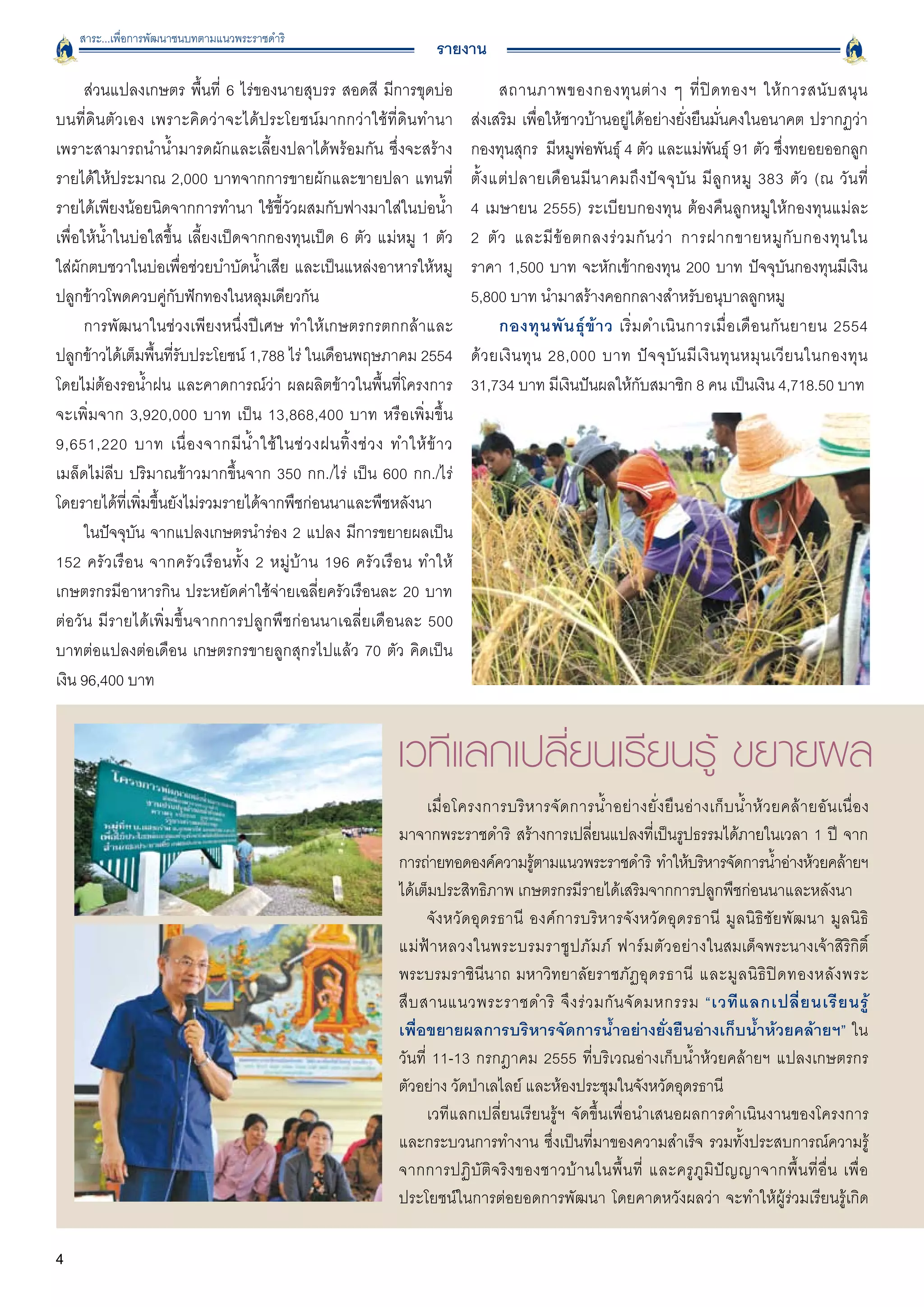 สาระ...เพื่อการพัฒนาชนบทตามแนวพระราชดำริ
                                                                       รายงาน
      ส่วนแปลงเกษตร พื้นที่ 6 ไร่ของนายสุบรร สอดสี มีการขุดบ่อ                       สถานภาพของกองทุ น ต่ า ง ๆ ที่ ปิ ด ทองฯ ให้ ก ารสนั บ สนุ น

บนที่ดินตัวเอง เพราะคิดว่าจะได้ประโยชน์มากกว่าใช้ที่ดินทำนา                   ส่งเสริม เพื่อให้ชาวบ้านอยู่ได้อย่างยั่งยืนมั่นคงในอนาคต ปรากฏว่า
เพราะสามารถนำน้ำมารดผักและเลี้ยงปลาได้พร้อมกัน ซึ่งจะสร้าง                    กองทุนสุกร มีหมูพ่อพันธุ์ 4 ตัว และแม่พันธุ์ 91 ตัว ซึ่งทยอยออกลูก
รายได้ให้ประมาณ 2,000 บาทจากการขายผักและขายปลา แทนที่                         ตั้ ง แต่ ป ลายเดื อ นมี น าคมถึ ง ปั จ จุ บั น มี ลู ก หมู 383 ตั ว (ณ วั น ที
่
รายได้เพียงน้อยนิดจากการทำนา ใช้ขี้วัวผสมกับฟางมาใส่ในบ่อน้ำ
                 4 เมษายน 2555) ระเบียบกองทุน ต้องคืนลูกหมูให้กองทุนแม่ละ

เพื่อให้น้ำในบ่อใสขึ้น เลี้ยงเป็ดจากกองทุนเป็ด 6 ตัว แม่หมู 1 ตัว
            2 ตั ว และมี ข้ อ ตกลงร่ ว มกั น ว่ า การฝากขายหมู กั บ กองทุ น ใน

ใส่ผักตบชวาในบ่อเพื่อช่วยบำบัดน้ำเสีย และเป็นแหล่งอาหารให้หมู                 ราคา 1,500 บาท จะหักเข้ากองทุน 200 บาท ปัจจุบันกองทุนมีเงิน
ปลูกข้าวโพดควบคู่กับฟักทองในหลุมเดียวกัน 
                                    5,800 บาท นำมาสร้างคอกกลางสำหรับอนุบาลลูกหมู 
      การพัฒนาในช่วงเพียงหนึ่งปีเศษ ทำให้เกษตรกรตกกล้าและ                            กองทุ น พั น ธุ์ ข้ า ว เริ่ ม ดำเนิ น การเมื่ อ เดื อ นกั น ยายน 2554

ปลูกข้าวได้เต็มพื้นที่รับประโยชน์ 1,788 ไร่ ในเดือนพฤษภาคม 2554               ด้ ว ยเงิ น ทุ น 28,000 บาท ปั จ จุ บั น มี เ งิ น ทุ น หมุ น เวี ย นในกองทุ น
โดยไม่ต้องรอน้ำฝน และคาดการณ์ว่า ผลผลิตข้าวในพื้นที่โครงการ                   31,734 บาท มีเงินปันผลให้กับสมาชิก 8 คน เป็นเงิน 4,718.50 บาท 				
จะเพิ่มจาก 3,920,000 บาท เป็น 13,868,400 บาท หรือเพิ่มขึ้น
9,651,220 บาท เนื่ อ งจากมี น้ ำ ใช้ ใ นช่ ว งฝนทิ้ ง ช่ ว ง ทำให้ ข้ า ว

เมล็ดไม่ลีบ ปริมาณข้าวมากขึ้นจาก 350 กก./ไร่ เป็น 600 กก./ไร่
โดยรายได้ที่เพิ่มขึ้นยังไม่รวมรายได้จากพืชก่อนนาและพืชหลังนา 
      ในปัจจุบัน จากแปลงเกษตรนำร่อง 2 แปลง มีการขยายผลเป็น
152 ครัวเรือน จากครัวเรือนทั้ง 2 หมู่บ้าน 196 ครัวเรือน ทำให้
เกษตรกรมีอาหารกิน ประหยัดค่าใช้จ่ายเฉลี่ยครัวเรือนละ 20 บาท
ต่อวัน มีรายได้เพิ่มขึ้นจากการปลูกพืชก่อนนาเฉลี่ยเดือนละ 500
บาทต่อแปลงต่อเดือน เกษตรกรขายลูกสุกรไปแล้ว 70 ตัว คิดเป็น
เงิน 96,400 บาท 


                                                               เวทีแลกเปลี่ยนเรียนรู้ ขยายผล 
                                                                     เมื่ อ โครงการบริ ห ารจั ด การน้ ำ อย่ า งยั่ ง ยื น อ่ า งเก็ บ น้ ำ ห้ ว ยคล้ า ยอั น เนื่ อ ง

                                                               มาจากพระราชดำริ สร้างการเปลี่ยนแปลงที่เป็นรูปธรรมได้ภายในเวลา 1 ปี จาก
                                                               การถ่ายทอดองค์ความรูตามแนวพระราชดำริ ทำให้บริหารจัดการน้ำอ่างห้วยคล้ายฯ
                                                                                        ้
                                                               ได้เต็มประสิทธิภาพ เกษตรกรมีรายได้เสริมจากการปลูกพืชก่อนนาและหลังนา
                                                                     จังหวัดอุดรธานี องค์การบริหารจังหวัดอุดรธานี มูลนิธิชัยพัฒนา มูลนิธิ

                                                               แม่ ฟ้ า หลวงในพระบรมราชู ป ภั ม ภ์ ฟาร์ ม ตั ว อย่ า งในสมเด็จพระนางเจ้าสิริกิติ์
                                                               พระบรมราชินีนาถ มหาวิทยาลัยราชภัฏอุ ด รธานี และมู ล นิ ธิ ปิ ด ทองหลั ง พระ

                                                               สื บ สานแนวพระราชดำริ จึ ง ร่ ว มกั น จั ด มหกรรม “เวที แ ลกเปลี่ ย นเรี ย นรู้ 
                     
                                                               เพื่อขยายผลการบริหารจัดการน้ำอย่างยั่งยืนอ่างเก็บน้ำห้วยคล้ายฯ” ใน

                                                               วันที่ 11-13 กรกฎาคม 2555 ที่บริเวณอ่างเก็บน้ำห้วยคล้ายฯ แปลงเกษตรกร
                                                               ตัวอย่าง วัดป่าเลไลย์ และห้องประชุมในจังหวัดอุดรธานี 
                                                                     เวทีแลกเปลี่ยนเรียนรู้ฯ จัดขึ้นเพื่อนำเสนอผลการดำเนินงานของโครงการ
                                                               และกระบวนการทำงาน ซึ่งเป็นที่มาของความสำเร็จ รวมทั้งประสบการณ์ความรู้
                                                               จากการปฏิ บั ติ จ ริ ง ของชาวบ้ า นในพื้ น ที่ และครู ภู มิ ปั ญ ญาจากพื้ น ที่ อื่ น เพื่ อ
                                                               ประโยชน์ในการต่อยอดการพัฒนา โดยคาดหวังผลว่า จะทำให้ผู้ร่วมเรียนรู้เกิด

4
 