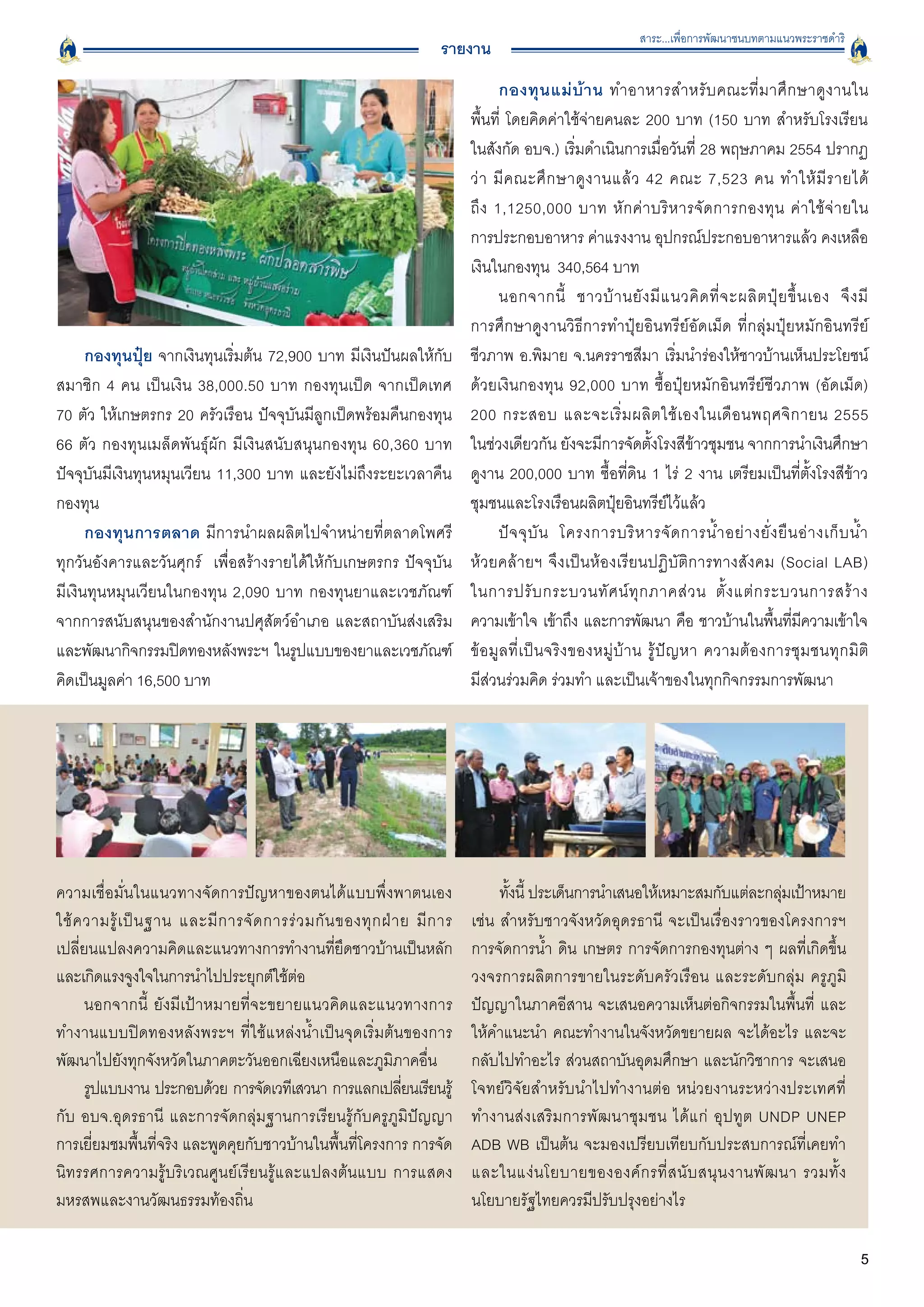 สาระ...เพื่อการพัฒนาชนบทตามแนวพระราชดำริ
                                                                        รายงาน
                                                                                      กองทุ น แม่ บ้ า น ทำอาหารสำหรั บ คณะที่ ม าศึ ก ษาดู ง านใน

                                                                              พื้นที่ โดยคิดค่าใช้จ่ายคนละ 200 บาท (150 บาท สำหรับโรงเรียน

                                                                              ในสังกัด อบจ.) เริ่มดำเนินการเมื่อวันที่ 28 พฤษภาคม 2554 ปรากฏ
                                                                              ว่ า มี ค ณะศึ ก ษาดู ง านแล้ ว 42 คณะ 7,523 คน ทำให้ มี ร ายได้

                                                                              ถึ ง 1,1250,000 บาท หั ก ค่ า บริ ห ารจั ด การกองทุ น ค่ า ใช้ จ่ า ยใน

                                                                              การประกอบอาหาร ค่าแรงงาน อุปกรณ์ประกอบอาหารแล้ว คงเหลือ
                                                                              เงินในกองทุน 340,564 บาท 
                                                                                      นอกจากนี้ ชาวบ้ า นยั ง มี แ นวคิ ด ที่ จ ะผลิ ต ปุ๋ ย ขึ้ น เอง จึ ง มี

                                                                              การศึกษาดูงานวิธีการทำปุ๋ยอินทรีย์อัดเม็ด ที่กลุ่มปุ๋ยหมักอินทรีย์
      กองทุนปุ๋ย จากเงินทุนเริ่มต้น 72,900 บาท มีเงินปันผลให้กับ              ชีวภาพ อ.พิมาย จ.นครราชสีมา เริ่มนำร่องให้ชาวบ้านเห็นประโยชน์
สมาชิก 4 คน เป็นเงิน 38,000.50 บาท กองทุนเป็ด จากเป็ดเทศ
                     ด้วยเงินกองทุน 92,000 บาท ซื้อปุ๋ยหมักอินทรีย์ชีวภาพ (อัดเม็ด)
70 ตัว ให้เกษตรกร 20 ครัวเรือน ปัจจุบันมีลูกเป็ดพร้อมคืนกองทุน                200 กระสอบ และจะเริ่ ม ผลิ ต ใช้ เ องในเดื อ นพฤศจิ ก ายน 2555

66 ตัว กองทุนเมล็ดพันธุ์ผัก มีเงินสนับสนุนกองทุน 60,360 บาท                   ในช่วงเดียวกัน ยังจะมีการจัดตั้งโรงสีข้าวชุมชน จากการนำเงินศึกษา
ปัจจุบันมีเงินทุนหมุนเวียน 11,300 บาท และยังไม่ถึงระยะเวลาคืน                 ดูงาน 200,000 บาท ซื้อที่ดิน 1 ไร่ 2 งาน เตรียมเป็นที่ตั้งโรงสีข้าว
กองทุน
                                                                       ชุมชนและโรงเรือนผลิตปุ๋ยอินทรีย์ไว้แล้ว
      กองทุนการตลาด มีการนำผลผลิตไปจำหน่ายที่ตลาดโพศรี                                ปั จ จุ บั น โครงการบริ ห ารจั ด การน้ ำ อย่ า งยั่ ง ยื น อ่ า งเก็ บ น้ ำ

ทุกวันอังคารและวันศุกร์ เพื่อสร้างรายได้ให้กับเกษตรกร ปัจจุบัน
               ห้วยคล้ายฯ จึงเป็นห้องเรียนปฏิบัติการทางสังคม (Social LAB)

มีเงินทุนหมุนเวียนในกองทุน 2,090 บาท กองทุนยาและเวชภัณฑ์                      ในการปรั บ กระบวนทั ศ น์ ทุ ก ภาคส่ ว น ตั้ ง แต่ ก ระบวนการสร้ า ง

จากการสนับสนุนของสำนักงานปศุสัตว์อำเภอ และสถาบันส่งเสริม                      ความเข้าใจ เข้าถึง และการพัฒนา คือ ชาวบ้านในพืนทีมความเข้าใจ     ้ ่ ี
และพัฒนากิจกรรมปิดทองหลังพระฯ ในรูปแบบของยาและเวชภัณฑ์                        ข้ อ มู ล ที่ เ ป็ น จริ ง ของหมู่ บ้ า น รู้ ปั ญ หา ความต้ อ งการชุ ม ชนทุ ก มิ ต
ิ
คิดเป็นมูลค่า 16,500 บาท
                                                     มีส่วนร่วมคิด ร่วมทำ และเป็นเจ้าของในทุกกิจกรรมการพัฒนา




ความเชื่อมั่นในแนวทางจัดการปัญหาของตนได้แบบพึ่งพาตนเอง
                            ทังนี้ ประเด็นการนำเสนอให้เหมาะสมกับแต่ละกลุมเป้าหมาย
                                                                                     ้                                            ่
ใช้ ค วามรู้ เ ป็ น ฐาน และมี ก ารจั ด การร่ ว มกั น ของทุ ก ฝ่ า ย มี ก าร   เช่น สำหรับชาวจังหวัดอุดรธานี จะเป็นเรื่องราวของโครงการฯ
เปลี่ยนแปลงความคิดและแนวทางการทำงานที่ยึดชาวบ้านเป็นหลัก                      การจัดการน้ำ ดิน เกษตร การจัดการกองทุนต่าง ๆ ผลที่เกิดขึ้น
และเกิดแรงจูงใจในการนำไปประยุกต์ใช้ต่อ
                                       วงจรการผลิตการขายในระดับครัวเรือน และระดับกลุ่ม ครูภูมิ
      นอกจากนี้ ยังมีเป้าหมายที่จะขยายแนวคิดและแนวทางการ                      ปัญญาในภาคอีสาน จะเสนอความเห็นต่อกิจกรรมในพื้นที่ และ
ทำงานแบบปิดทองหลังพระฯ ที่ใช้แหล่งน้ำเป็นจุดเริ่มต้นของการ                    ให้คำแนะนำ คณะทำงานในจังหวัดขยายผล จะได้อะไร และจะ
พัฒนาไปยังทุกจังหวัดในภาคตะวันออกเฉียงเหนือและภูมิภาคอื่น 
                   กลับไปทำอะไร ส่วนสถาบันอุดมศึกษา และนักวิชาการ จะเสนอ
      รูปแบบงาน ประกอบด้วย การจัดเวทีเสวนา การแลกเปลียนเรียนรู้   ่           โจทย์วิจัยสำหรับนำไปทำงานต่อ หน่วยงานระหว่างประเทศที่
กับ อบจ.อุดรธานี และการจัดกลุ่มฐานการเรียนรู้กับครูภูมิปัญญา                  ทำงานส่งเสริมการพัฒนาชุมชน ได้แก่ อุปทูต UNDP UNEP
การเยี่ยมชมพื้นที่จริง และพูดคุยกับชาวบ้านในพื้นที่โครงการ การจัด             ADB WB เป็นต้น จะมองเปรียบเทียบกับประสบการณ์ที่เคยทำ
นิทรรศการความรู้บริเวณศูนย์เรียนรู้และแปลงต้นแบบ การแสดง                      และในแง่ น โยบายขององค์ ก รที่ ส นั บ สนุ น งานพั ฒ นา รวมทั้ ง
มหรสพและงานวัฒนธรรมท้องถิ่น
                                                  นโยบายรัฐไทยควรมีปรับปรุงอย่างไร 

                                                                                                                                                                5
 