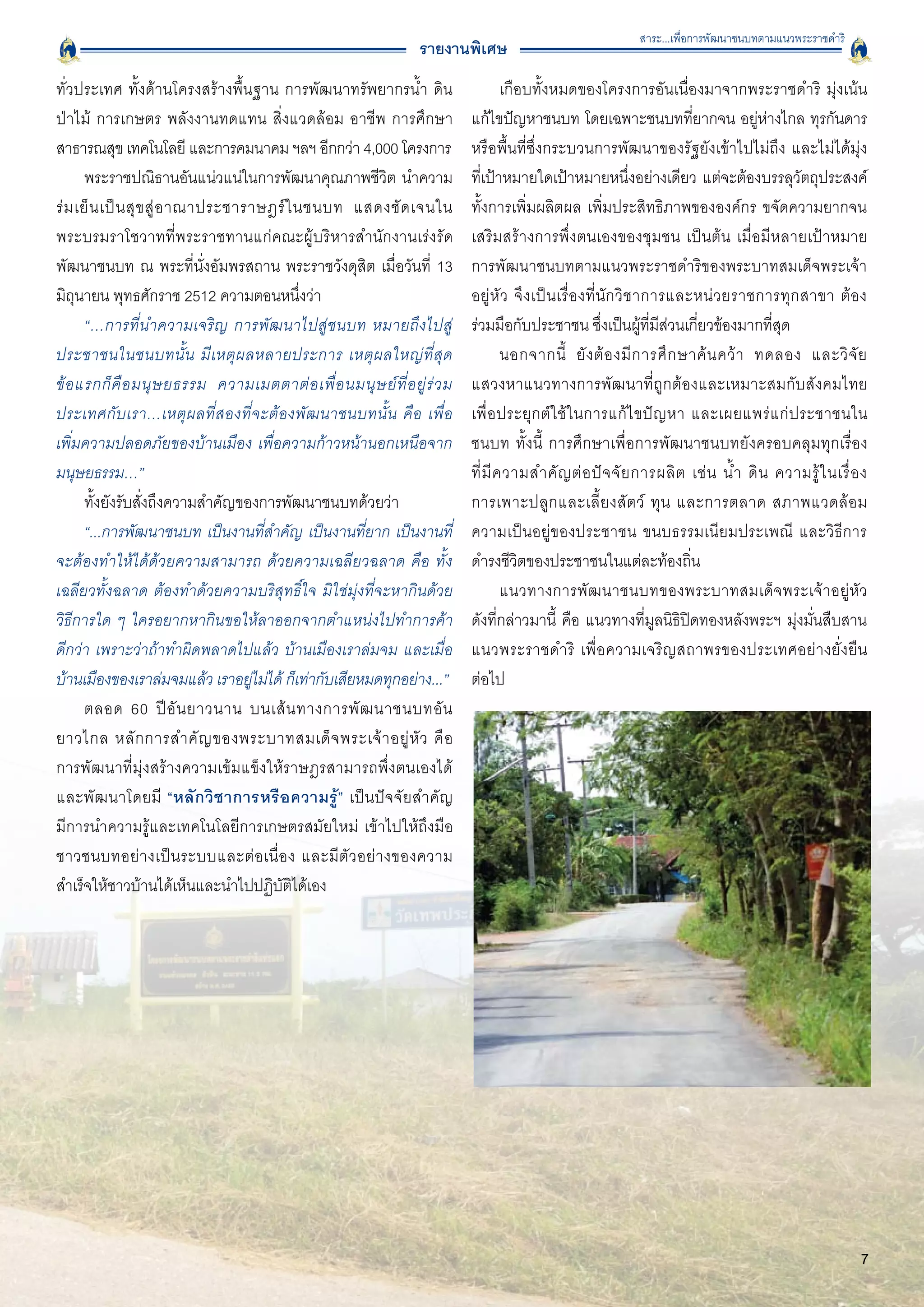 สาระ...เพื่อการพัฒนาชนบทตามแนวพระราชดำริ
                                                                    รายงานพิเศษ
ทั่วประเทศ ทั้งด้านโครงสร้างพื้นฐาน การพัฒนาทรัพยากรน้ำ ดิน
                          เกือบทั้งหมดของโครงการอันเนื่องมาจากพระราชดำริ มุ่งเน้น
ป่าไม้ การเกษตร พลังงานทดแทน สิ่งแวดล้อม อาชีพ การศึกษา                       แก้ไขปัญหาชนบท โดยเฉพาะชนบทที่ยากจน อยู่ห่างไกล ทุรกันดาร
สาธารณสุข เทคโนโลยี และการคมนาคม ฯลฯ อีกกว่า 4,000 โครงการ
                   หรือพื้นที่ซึ่งกระบวนการพัฒนาของรัฐยังเข้าไปไม่ถึง และไม่ได้มุ่ง

       พระราชปณิธานอันแน่วแน่ในการพัฒนาคุณภาพชีวิต นำความ                     ที่เป้าหมายใดเป้าหมายหนึ่งอย่างเดียว แต่จะต้องบรรลุวัตถุประสงค์
ร่ ม เย็ น เป็ น สุ ข สู่ อ าณาประชาราษฎร์ ใ นชนบท แสดงชั ด เจนใน             ทั้งการเพิ่มผลิตผล เพิ่มประสิทธิภาพขององค์กร ขจัดความยากจน
พระบรมราโชวาทที่พระราชทานแก่คณะผู้บริหารสำนักงานเร่งรัด                       เสริมสร้างการพึ่งตนเองของชุมชน เป็นต้น เมื่อมีหลายเป้าหมาย

พัฒนาชนบท ณ พระที่นั่งอัมพรสถาน พระราชวังดุสิต เมื่อวันที่ 13                 การพัฒนาชนบทตามแนวพระราชดำริของพระบาทสมเด็จพระเจ้า
มิถุนายน พุทธศักราช 2512 ความตอนหนึ่งว่า
                                     อยู่ หั ว จึ ง เป็ น เรื่ อ งที่ นั ก วิ ช าการและหน่ ว ยราชการทุ ก สาขา ต้ อ ง

       “…การที่นำความเจริญ การพัฒนาไปสู่ชนบท หมายถึงไปสู่                     ร่วมมือกับประชาชน ซึ่งเป็นผู้ที่มีส่วนเกี่ยวข้องมากที่สุด 
ประชาชนในชนบทนั้ น มี เ หตุ ผ ลหลายประการ เหตุ ผ ลใหญ่ ที่ สุ ด
                      นอกจากนี้ ยั ง ต้ อ งมี ก ารศึ ก ษาค้ น คว้ า ทดลอง และวิ จั ย
ข้ อ แรกก็ คื อ มนุ ษ ยธรรม ความเมตตาต่ อ เพื่ อ นมนุ ษ ย์ ที่ อ ยู่ ร่ ว ม   แสวงหาแนวทางการพัฒนาที่ถูกต้องและเหมาะสมกับสังคมไทย
ประเทศกั บ เรา…เหตุ ผ ลที่สองที่จะต้องพัฒนาชนบทนั้น คื อ เพื่ อ
              เพื่ อ ประยุก ต์ ใ ช้ ใ นการแก้ ไ ขปั ญ หา และเผยแพร่ แ ก่ ประชาชนใน
เพิ่มความปลอดภัยของบ้านเมือง เพื่อความก้าวหน้านอกเหนือจาก                     ชนบท ทั้งนี้ การศึกษาเพื่อการพัฒนาชนบทยังครอบคลุมทุกเรื่อง

มนุษยธรรม…” 
                                                                 ที่ มี ค วามสำคั ญ ต่ อ ปั จ จั ย การผลิ ต เช่ น น้ ำ ดิ น ความรู้ ใ นเรื่ อ ง

       ทั้งยังรับสั่งถึงความสำคัญของการพัฒนาชนบทด้วยว่า 
                     การเพาะปลู ก และเลี้ ย งสั ต ว์ ทุ น และการตลาด สภาพแวดล้ อ ม 
       “...การพัฒนาชนบท เป็นงานที่สำคัญ เป็นงานที่ยาก เป็นงานที่              ความเป็นอยู่ของประชาชน ขนบธรรมเนียมประเพณี และวิธีการ
จะต้องทำให้ได้ด้วยความสามารถ ด้วยความเฉลียวฉลาด คือ ทั้ง                      ดำรงชีวิตของประชาชนในแต่ละท้องถิ่น 
เฉลียวทั้งฉลาด ต้องทำด้วยความบริสุทธิ์ใจ มิใช่มุ่งที่จะหากินด้วย                      แนวทางการพัฒนาชนบทของพระบาทสมเด็จพระเจ้าอยู่หัว

วิธีการใด ๆ ใครอยากหากินขอให้ลาออกจากตำแหน่งไปทำการค้า
                       ดังที่กล่าวมานี้ คือ แนวทางที่มูลนิธิปิดทองหลังพระฯ มุ่งมั่นสืบสาน
ดีกว่า เพราะว่าถ้าทำผิดพลาดไปแล้ว บ้านเมืองเราล่มจม และเมื่อ                  แนวพระราชดำริ เพื่อความเจริญสถาพรของประเทศอย่างยั่งยืน

บ้านเมืองของเราล่มจมแล้ว เราอยูไม่ได้ ก็เท่ากับเสียหมดทุกอย่าง...”
                                      ่                                       ต่อไป
       ตลอด 60 ปี อั น ยาวนาน บนเส้ น ทางการพั ฒ นาชนบทอั น
                          
ยาวไกล หลั ก การสำคั ญ ของพระบาทสมเด็ จ พระเจ้ า อยู่ หั ว คื อ

การพัฒนาที่มุ่งสร้างความเข้มแข็งให้ราษฎรสามารถพึ่งตนเองได้
และพัฒนาโดยมี “หลั ก วิ ช าการหรื อ ความรู้ ” เป็นปัจจัยสำคัญ

มีการนำความรู้และเทคโนโลยีการเกษตรสมัยใหม่ เข้าไปให้ถึงมือ
ชาวชนบทอย่ า งเป็ น ระบบและต่ อ เนื่ อ ง และมี ตั ว อย่ า งของความ
สำเร็จให้ชาวบ้านได้เห็นและนำไปปฏิบัติได้เอง 




                                                                                                                                                           7
 