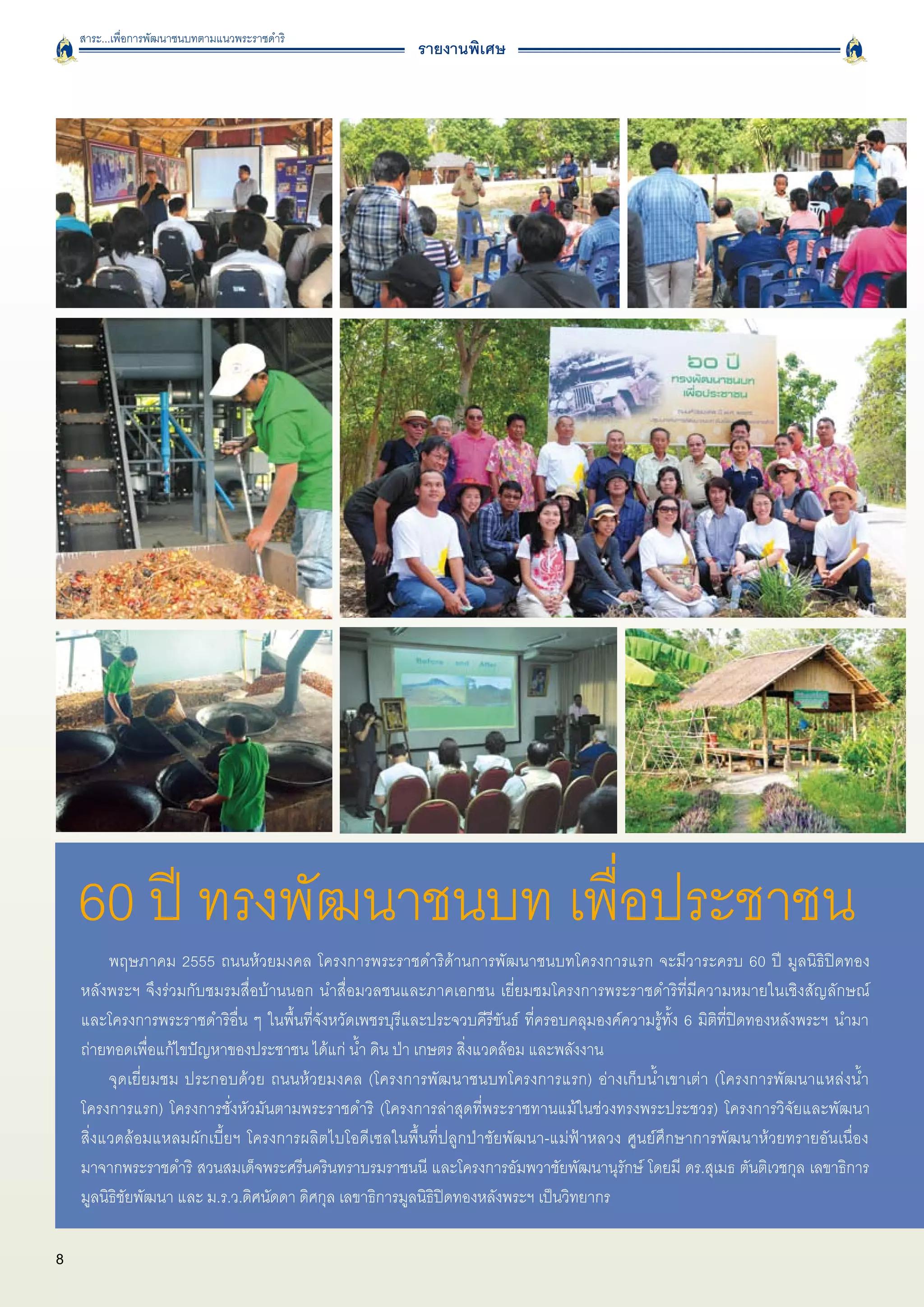 สาระ...เพื่อการพัฒนาชนบทตามแนวพระราชดำริ
                                                         รายงานพิเศษ




    60 ปี ทรงพัฒนาชนบท เพื่อประชาชน
         พฤษภาคม 2555 ถนนห้วยมงคล โครงการพระราชดำริด้านการพัฒนาชนบทโครงการแรก จะมีวาระครบ 60 ปี มูลนิธิปิดทอง

    หลังพระฯ จึงร่วมกับชมรมสื่อบ้านนอก นำสื่อมวลชนและภาคเอกชน เยี่ยมชมโครงการพระราชดำริที่มีความหมายในเชิงสัญลักษณ์

    และโครงการพระราชดำริอื่น ๆ ในพื้นที่จังหวัดเพชรบุรีและประจวบคีรีขันธ์ ที่ครอบคลุมองค์ความรู้ทั้ง 6 มิติที่ปิดทองหลังพระฯ นำมา
    ถ่ายทอดเพื่อแก้ไขปัญหาของประชาชน ได้แก่ น้ำ ดิน ป่า เกษตร สิ่งแวดล้อม และพลังงาน 
         จุดเยี่ยมชม ประกอบด้วย ถนนห้วยมงคล (โครงการพัฒนาชนบทโครงการแรก) อ่างเก็บน้ำเขาเต่า (โครงการพัฒนาแหล่งน้ำ

    โครงการแรก) โครงการชั่งหัวมันตามพระราชดำริ (โครงการล่าสุดที่พระราชทานแม้ในช่วงทรงพระประชวร) โครงการวิจัยและพัฒนา

    สิ่งแวดล้อมแหลมผักเบี้ยฯ โครงการผลิตไบโอดีเซลในพื้นที่ปลูกป่าชัยพัฒนา-แม่ฟ้าหลวง ศูนย์ศึกษาการพัฒนาห้วยทรายอันเนื่อง

    มาจากพระราชดำริ สวนสมเด็จพระศรีนครินทราบรมราชนนี และโครงการอัมพวาชัยพัฒนานุรักษ์ โดยมี ดร.สุเมธ ตันติเวชกุล เลขาธิการ
    มูลนิธิชัยพัฒนา และ ม.ร.ว.ดิศนัดดา ดิศกุล เลขาธิการมูลนิธิปิดทองหลังพระฯ เป็นวิทยากร

8
 