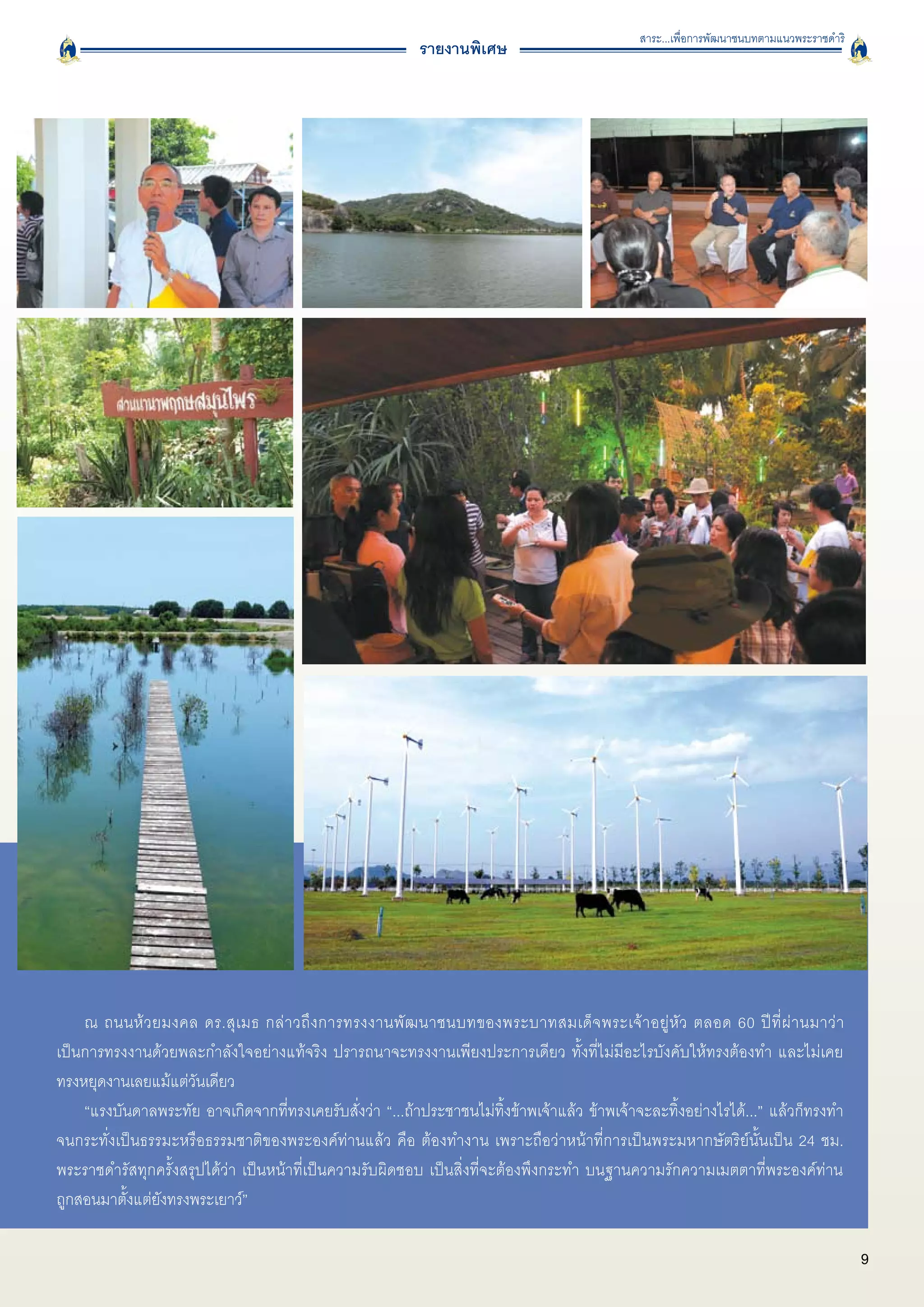 สาระ...เพื่อการพัฒนาชนบทตามแนวพระราชดำริ
                                                          รายงานพิเศษ




    ณ ถนนห้ ว ยมงคล ดร.สุ เ มธ กล่ า วถึ ง การทรงงานพั ฒ นาชนบทของพระบาทสมเด็ จ พระเจ้ า อยู่ หั ว ตลอด 60 ปี ที่ ผ่ า นมาว่ า

เป็นการทรงงานด้วยพละกำลังใจอย่างแท้จริง ปรารถนาจะทรงงานเพียงประการเดียว ทั้งที่ไม่มีอะไรบังคับให้ทรงต้องทำ และไม่เคย

ทรงหยุดงานเลยแม้แต่วันเดียว
    “แรงบันดาลพระทัย อาจเกิดจากที่ทรงเคยรับสั่งว่า “...ถ้าประชาชนไม่ทิ้งข้าพเจ้าแล้ว ข้าพเจ้าจะละทิ้งอย่างไรได้...” แล้วก็ทรงทำ

จนกระทั่งเป็นธรรมะหรือธรรมชาติของพระองค์ท่านแล้ว คือ ต้องทำงาน เพราะถือว่าหน้าที่การเป็นพระมหากษัตริย์นั้นเป็น 24 ชม.

พระราชดำรัสทุกครั้งสรุปได้ว่า เป็นหน้าที่เป็นความรับผิดชอบ เป็นสิ่งที่จะต้องพึงกระทำ บนฐานความรักความเมตตาที่พระองค์ท่าน

ถูกสอนมาตั้งแต่ยังทรงพระเยาว์” 
    
                                                                                                                                          9
 