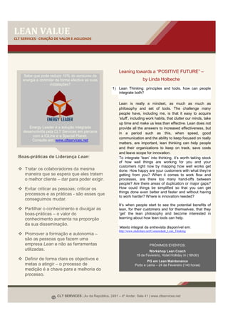 LEAN VALUE
CLT SERVICES - CRIAÇÃO DE VALOR E AGILIDADE




                                                               Leaning towards a “POSITIVE FUTURE” –
    Sabe que pode reduzir 10% do consumo de
    energia e controlar de forma efectiva as suas                               by Linda Holbeche
                    instalações?
                                                          1) Lean Thinking: principles and tools, how can people
                                                             integrate both?

                                                               Lean is really a mindset, as much as much as
                                                               philosophy and set of tools. The challenge many
                                                               people have, including me, is that it easy to acquire
                                                               ‘stuff’, including work habits, that clutter our minds, take
                                                               up time and make us less than effective. Lean does not
        Energy Leader é a solução integrada                    provide all the answers to increased effectiveness, but
     desenvolvida pela CLT Services em parceria                in a period such as this, when speed, good
          com a IOLine e a Special Planet.
                                                               communication and the ability to keep focused on really
          Consulte em: www.cltservices.net
                                                               matters, are important, lean thinking can help people
                                                               and their organizations to keep on track, save costs
                                                               and leave scope for innovation.
  Boas-práticas de Liderança Lean:                             To integrate ‘lean’ into thinking, it’s worth taking stock
                                                               of how well things are working for you and your
                                                               customers right now by mapping how well works get
      Tratar os colaboradores da mesma                         done. How happy are your customers with what they’re
      maneira que se espera que eles tratem                    getting from you? When it comes to work flow and
      o melhor cliente – dar para poder exigir.                processes, are there too many hand-offs between
                                                               people? Are there areas of duplication or major gaps?
      Evitar criticar as pessoas; criticar os                  How could things be simplified so that you can get
                                                               things done even better and faster and without having
      processos e as práticas - são esses que                  to work harder? Where is innovation needed?
      conseguimos mudar.
                                                               It’s when people start to see the potential benefits of
      Partilhar o conhecimento e divulgar as                   lean, for their customers and for themselves, that they
      boas-práticas – o valor do                               ‘get’ the lean philosophy and become interested in
      conhecimento aumenta na proporção                        learning about how lean tools can help.
      da sua disseminação.
                                                                 texto integral da entrevista disponível em:
                                                               http://www.slideshare.net/Comunidade_Lean_Thinking
      Promover a formação e autonomia –
      são as pessoas que fazem uma
      empresa Lean e não as ferramentas                                              PRÓXIMOS EVENTOS:
      utilizadas.                                                                   Workshop Lean Coach
                                                                            15 de Fevereiro, Hotel Holliday In (18h30)
      Definir de forma clara os objectivos e                                      PG em Lean Maintenance
      metas a atingir – o processo de                                     Porto e Leiria – 24 de Fevereiro (140 horas)
      medição é a chave para a melhoria do
      processo.



                        CLT SERVICES | Av da República, 2491 – 4º Andar, Sala 41 | www.cltservices.net
 