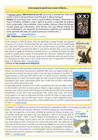 Uma pequena ajuda aos nossos leitores….
O romance juvenil "900-História de um Rei" foi escrito e ilustrado por Pedro Sero-
menho e narra a vida do primeiro rei de Portugal: D. Afonso Henriques.
Sinopse: Há novecentos anos, nasceu o corajoso Afonso Henriques. Ainda jovem ar-
mou-se cavaleiro, combateu a mãe e opôs-se ao primo, o Imperador da Hispânia.
Como conquistador, travou batalhas, tomou cidades e formou o Reino de Portugal.
Foi pela traição que o derrotaram. Como homem, teve uma infância solitária, pai-
xões arrebatadoras, um casamento de conveniência e enfrentou uma maldição ma-
terna. Ignorado pelo papa, foi o próprio povo que o aclamou Rei.(…)
Booktrailler outro booktrailler
900 - História de um Rei: versão pdf - versão pps
Tudo começou no Mar do Norte, perto de Hamburgo, quando Kengah, uma gaivota
de penas cor de prata, tentando apanhar mais algum peixe do mar, foi surpreendida
por uma onda. Quando veio ao de cima uma camada espessa de petróleo, cobria-lhe
o corpo, deixando-o pesado.Com todas as suas forças, Kengah voou o mais que pôde
até chegar à cidade de Hamburgo.A gaivota aterrou na varanda de Zorbas, um gato
do porto, grande, preto e gordo, interrompendo-lhe o descanso. Zorbas foi muito ami-
gável com Kengah e esta, vendo que o gato era de confiança, pediu-lhe que lhe fizes-
se três promessas: Não comer o ovo; Cuidar dele até nascer a gaivotinha; Ensiná-la a
voar, a tarefa mais difícil….) ver slideshare
Publicado por http://beebgondomar.blogspot.pt/
Santiago era um velho pescador minado por cancro da pele. Saíra havia já por oitenta e quatro dias sem
pescar um único peixe. Nos primeiros quarenta dias levou um rapaz consigo, mas
passado tanto tempo sem pescar nada os pais do rapaz mudaram-no de barco. O
rapaz adorava o velho pois tinha sido ele que o ensinara a pescar. Quando o velho
voltava da pesca o rapaz costumava pagar-lhe uma cerveja no terraço (café). Lá os
pescadores mais novos costumavam gozar com o velho mas ele não se importava,
e os mais velhos tinham pena dele.
O rapaz gostava de conversar com o velho e perguntava-lhe com que idade o velho
o tinha levado a primeira vez para a pesca. Depois o rapaz ajudava-o a levar a tra-
lha para casa. Subiam juntos até á choupana do velho que era feita de duros ramos
de palmeira. A casa tinha uma única divisão onde estava uma cama, uma mesa,
uma cadeira e um lugar no chão para cozinhar a carvão de choça. O rapaz preocu-
pado perguntava o que ele tinha para comer e ao que o velho respondia sempre
que tinha um tacho de arroz com peixe. Ambos sabiam que era mentira e representavam esta cena todos
os dias. (…) versão em pdf
A CIDADE E AS SERRAS é um romance de Eça de Queirós, publicado em1901, um ano após sua morte. Per-
tence à terceira fase de sua obra. Narrado em primeira pessoa por José Fernandes,
que não é protagonista, o livro conta a história de Jacinto (de Tormes), herdeiro rico
de família tradicional portuguesa que fora obrigada a exilar-se na França após a
guerra civil de 1832 – 1834, na qual D. Miguel foi derrotado por D. Pedro I. Seu pai,
conhecido por Cintinho, morreu jovem, sem ver o nascimento do filho. Jacinto nas-
ceu e foi criado em Paris. Como era rico e favorecido pela sorte, era conhecido por
“Príncipe da Grã-Ventura”. Levando uma vida de facilidades em seu luxuoso aparta-
mento no centro de Paris, Jacinto norteava sua vida por uma equação matemática:
“suma ciência x suma potência = suma felicidade”. Jacinto não tolerava o campo e a
natureza que, para ele, anulavam a inteligência e reduziam o ser humano à bestiali-
dade. (…) versão em pdf
 