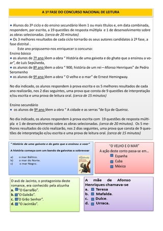 ● Alunos do 3º ciclo e do ensino secundário lêem 1 ou mais títulos e, em data combinada,
respondem, por escrito, a 19 questões de resposta múltipla e 1 de desenvolvimento sobre
as obras selecionadas. (cerca de 20 minutos)
● Os 3 melhores resultados de cada ciclo tornarão os seus autores candidatos à 2ª fase, a
fase distrital .
Este ano propusemo-nos enriquecer o concurso:
Ensino básico
● os alunos de 7º ano lêem a obra “ História de uma gaivota e do ghato que a ensinou a vo-
ar”, de Luís Sepúlveda,
● os alunos de 8º ano lêem a obra “ 900, história de um rei—Afonso Henriques” de Pedro
Seromenho
● os alunos de 9º ano lêem a obra “ O velho e o mar” de Ernest Hemingway.
No dia indicado, os alunos respondem à prova escrita e os 5 melhores resultados de cada
ano realizarão, nos 2 dias seguintes, uma prova que consta de 9 questões de interpretação
e/ou escrita e uma prova de leitura oral. (cerca de 15 minutos)
Ensino secundário
● os alunos de 9º ano lêem a obra “ A cidade e as serras ”de Eça de Queiroz.
No dia indicado, os alunos respondem à prova escrita com 19 questões de resposta múlti-
pla e 1 de desenvolvimento sobre as obras selecionadas. (cerca de 20 minutos). Os 5 me-
lhores resultados do ciclo realizarão, nos 2 dias seguintes, uma prova que consta de 9 ques-
tões de interpretação e/ou escrita e uma prova de leitura oral. (cerca de 15 minutos)
A 1ª FASE DO CONCURSO NACIONAL DE LEITURA
 