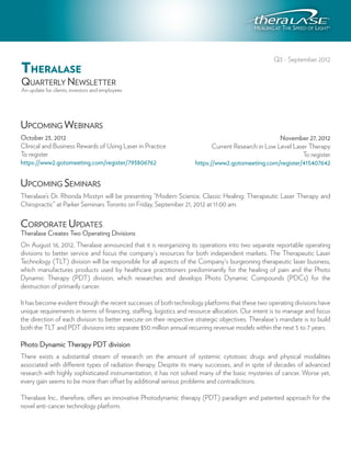 Q3 - September 2012
THERALASE
QUARTERLY NEWSLETTER
An update for clients, investors and employees




UPCOMING WEBINARS
October 23, 2012                                                                                    November 27, 2012
Clinical and Business Rewards of Using Laser in Practice                   Current Research in Low Level Laser Therapy
To register                                                                                                 To register
https://www2.gotomeeting.com/register/793806762                     https://www2.gotomeeting.com/register/415407642


UPCOMING SEMINARS
Theralase’s Dr. Rhonda Mostyn will be presenting “Modern Science, Classic Healing: Therapeutic Laser Therapy and
Chiropractic” at Parker Seminars Toronto on Friday, September 21, 2012 at 11:00 am.

CORPORATE UPDATES
Theralase Creates Two Operating Divisions
On August 16, 2012, Theralase announced that it is reorganizing its operations into two separate reportable operating
divisions to better service and focus the company's resources for both independent markets. The Therapeutic Laser
Technology (TLT) division will be responsible for all aspects of the Company's burgeoning therapeutic laser business,
which manufactures products used by healthcare practitioners predominantly for the healing of pain and the Photo
Dynamic Therapy (PDT) division, which researches and develops Photo Dynamic Compounds (PDCs) for the
destruction of primarily cancer.

It has become evident through the recent successes of both technology platforms that these two operating divisions have
unique requirements in terms of financing, staffing, logistics and resource allocation. Our intent is to manage and focus
the direction of each division to better execute on their respective strategic objectives. Theralase's mandate is to build
both the TLT and PDT divisions into separate $50 million annual recurring revenue models within the next 5 to 7 years.

Photo Dynamic Therapy PDT division
There exists a substantial stream of research on the amount of systemic cytotoxic drugs and physical modalities
associated with different types of radiation therapy. Despite its many successes, and in spite of decades of advanced
research with highly sophisticated instrumentation, it has not solved many of the basic mysteries of cancer. Worse yet,
every gain seems to be more than offset by additional serious problems and contradictions.

Theralase Inc., therefore, offers an innovative Photodynamic therapy (PDT) paradigm and patented approach for the
novel anti-cancer technology platform.
 