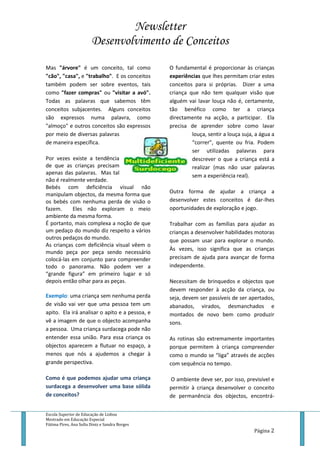 Newsletter
Desenvolvimento de Conceitos
Escola Superior de Educação de Lisboa
Mestrado em Educação Especial
Fátima Pires, Ana Sofia Diniz e Sandra Borges
Página 2
Mas "árvore" é um conceito, tal como
"cão", "casa", e "trabalho". E os conceitos
também podem ser sobre eventos, tais
como "fazer compras" ou "visitar a avó".
Todas as palavras que sabemos têm
conceitos subjacentes. Alguns conceitos
são expressos numa palavra, como
"almoço" e outros conceitos são expressos
por meio de diversas palavras
de maneira específica.
Por vezes existe a tendência
de que as crianças precisam
apenas das palavras. Mas tal
não é realmente verdade.
Bebés com deficiência visual não
manipulam objectos, da mesma forma que
os bebés com nenhuma perda de visão o
fazem. Eles não exploram o meio
ambiente da mesma forma.
É portanto, mais complexa a noção de que
um pedaço do mundo diz respeito a vários
outros pedaços do mundo.
As crianças com deficiência visual vêem o
mundo peça por peça sendo necessário
colocá-las em conjunto para compreender
todo o panorama. Não podem ver a
“grande figura” em primeiro lugar e só
depois então olhar para as peças.
Exemplo: uma criança sem nenhuma perda
de visão vai ver que uma pessoa tem um
apito. Ela irá analisar o apito e a pessoa, e
vê a imagem de que o objecto acompanha
a pessoa. Uma criança surdacega pode não
entender essa união. Para essa criança os
objectos aparecem a flutuar no espaço, a
menos que nós a ajudemos a chegar à
grande perspectiva.
Como é que podemos ajudar uma criança
surdacega a desenvolver uma base sólida
de conceitos?
O fundamental é proporcionar às crianças
experiências que lhes permitam criar estes
conceitos para si próprias. Dizer a uma
criança que não tem qualquer visão que
alguém vai lavar louça não é, certamente,
tão benéfico como ter a criança
directamente na acção, a participar. Ela
precisa de aprender sobre como lavar
louça, sentir a louça suja, a água a
“correr”, quente ou fria. Podem
ser utilizadas palavras para
descrever o que a criança está a
realizar (mas não usar palavras
sem a experiência real).
Outra forma de ajudar a criança a
desenvolver estes conceitos é dar-lhes
oportunidades de exploração e jogo.
Trabalhar com as famílias para ajudar as
crianças a desenvolver habilidades motoras
que possam usar para explorar o mundo.
Às vezes, isso significa que as crianças
precisam de ajuda para avançar de forma
independente.
Necessitam de brinquedos e objectos que
devem responder à acção da criança, ou
seja, devem ser passíveis de ser apertados,
abanados, virados, desmanchados e
montados de novo bem como produzir
sons.
As rotinas são extremamente importantes
porque permitem à criança compreender
como o mundo se “liga” através de acções
com sequência no tempo.
O ambiente deve ser, por isso, previsível e
permitir à criança desenvolver o conceito
de permanência dos objectos, encontrá-
 