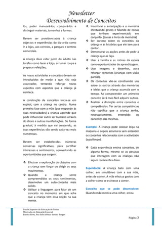 Newsletter
Desenvolvimento de Conceitos
Escola Superior de Educação de Lisboa
Mestrado em Educação Especial
Fátima Pires, Ana Sofia Diniz e Sandra Borges
Página 3
los, poder manuseá-los, compará-los e
distinguir materiais, tamanhos e formas.
Devem ser providenciados à criança
objectos e experiências do dia-a-dia como
ir a lojas, aos correios, a parques e centros
comerciais.
A criança deve estar junto do adulto nas
tarefas como lavar a loiça, arrumar roupa e
preparar refeições;
As novas actividades e conceitos devem ser
introduzidos de modo a que não seja
assustador, tentando reforçar novos
aspectos com aspectos que a criança já
conhece.
A construção de conceitos inicia-se em
espiral, com a criança no centro. Numa
primeira fase com a mãe (que responde às
suas necessidades) a criança aprende que
pode influenciar outro ser humano através
do choro e outras manifestações. De forma
gradual, à medida que vai crescendo, as
suas experiências vão sendo cada vez mais
numerosas.
Devem ser estabelecidas inúmeras
conversas significativas, para partilhar
interesses e sentimentos, aproveitando as
oportunidades que surgem.
 Efectuar a exploração de objectos com
a criança sem forçar ou dirigir os seus
movimentos.
 Quando a criança sente
compreendidos os seus sentimentos,
desenvolve um auto-conceito mais
sólido.
 Utilizar a linguagem para falar de um
conceito no momento em que acha
que a criança tem essa noção na sua
mente.
 Incentivar a antecipação e a memória
efectuando gestos e falando de coisas
que tenham experimentado em
conjunto. (caixas e livros de memória)
 Ser curioso sobre os conceitos da
criança e as histórias que ele tem para
contar.
 Demonstrar as acções antes de pedir à
criança que as faça.
 Usar a família e as rotinas da escola
como oportunidades de aprendizagem.
 Usar imagens e desenhos, para
reforçar conceitos (crianças com visão
parcial).
 Os conceitos vão-se construindo uns
sobre os outros através das memórias
e ideias que a criança acumula com o
tempo. Ao compreender um primeiro
conceito será mais fácil adquirir outros.
 Realizar a distinção entre conceitos e
competências. Ter certas competências
não significa que a criança tenha,
necessariamente, entendido os
conceitos das mesmas.
Exemplo: A criança pode colocar loiça na
máquina e depois arrumá-la sem entender
os conceitos relacionados com a actividade
(sujo/limpo).
 Cada experiência ensina conceitos, de
alguma forma, mesmo se as pessoas
que interagem com as crianças não
sejam conscientes disso.
Experiência: A criança bate com uma
colher, em simultâneo com a sua mãe,
antes de comer. A mãe efectua gestos com
a colher como se estivesse a comer.
Conceito que se pode desenvolver:
Quando mãe mostra uma colher, estou
 