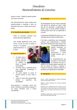 Newsletter
Desenvolvimento de Conceitos
Escola Superior de Educação de Lisboa
Mestrado em Educação Especial
Fátima Pires, Ana Sofia Diniz e Sandra Borges
Página 4
prestes a comer. Objectos e gestos podem
servir para comunicar.
Este desenvolvimento requer tempo para
experimentação e repetição e deve ser
divertido tanto para a criança como para o
adulto.
 A Importância das relações
Todos os conceitos começam com
relacionamentos significativos.
Uma relação significativa serve como
centro a partir do qual se explora o
mundo e se alargam
progressivamente os
círculos.
 Tipos de Conceitos
 O modo como o
mundo funciona
(rotinas, para que
se utilizam as
coisas e relação
causa-efeito)
 O modo como o ambiente físico
está organizado (orientação e
mobilidade)
 De onde surgem as coisas (o
mundo natural, os seus ciclos e
leis)
 Como as coisas são sequenciados
(tempo e sequência das
actividades)
Auto-conceitos e conceitos sociais tais
como; “Pertenço a uma família ou grupo” e
“Eu posso contribuir para a minha
comunidade”.
 Conclusão
A aprendizagem de uma criança surdacega
não deverá ser deixada ao acaso. Tudo
terá de ser planeado e programado de
modo a que as coisas tenham sentido e
interesse para assim dar um significado à
sua vida.
A autonomia individual de cada um e a sua
realização são princípios fundamentais.
É de toda a pertinência uma intervenção
precoce, com conhecimento e respeito
pelo perfil individual de cada criança, com
a articulação de todos os
sujeitos envolvidos no
processo educativo,
numa avaliação
permanente e numa
relação estreita com a
família.
O desenvolvimento de
conceitos é uma partilha
de aventura em que os
adultos e as crianças podem aprender uns
com os outros de forma a explorar o
mundo em conjunto. Podemos ajudá-los a
participar com significado na sociedade.
 Bibliografia
Amaral, I. (1997). Comunicação com Crianças Surdocegas.
Cadernos de Educação de Infância
REBELO, A. (1996). Comunicar com a Pessoa Surdocega.
Lisboa: Casa Pia.
BARBARA MILES, E BARBARA MCLETCHIE, (2005) Desarrollo
de Conceptos con Niños Sordo-Ciegos. Centro Nacional de
Distribución de Información sobre Niños que son Sordo-
Ciegos
JIM DURKEL, (2000) what a concept! Texas School for the
Blind and Visually Impaired Outreach
 