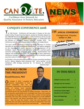 13th ANNUAL CONFERENCE 
Georgetown, Guyana
October 4‐7, 2016
IN THIS ISSUE
CANQATE Conference 2016 1
Message from the President 1
12th Annual CANQATE Conference 3
Introducing “Quality Higher
Educa on in the Caribbean”
4
News and Happenings 5
About CANQATE 12
CANQATE CONFERENCE 2016 
October 2016
On October 9, 2015 I accepted the
awesome responsibility to lead a
regional associa on that has the
tremendous responsibility of improving the
quality of ter ary level educa on
throughout the Caribbean by highligh ng
and enhancing the role and prac ce of quality assurance. Since then, my
life has become exponen ally more meaningful and driven with purpose.
This challenge has brought me into contact with a number of truly inspiring
individuals who have been working in the background to build CANQATE
into a truly dynamic and vibrant associa on with a clear mandate and
vision. Over the past few months I have met and interacted more
frequently than ever before with almost all levels of stakeholders that make
up the ter ary sector in the regional and interna onally. Con nued on page 2
MESSAGE FROM
THE PRESIDENT
Ronald Brunton, PhD
The 13th Annual Conference will take place in Guyana at the ultra‐
modern Arthur Chung Conven on Centre, located at Liliendaal, adjacent to
the CARICOM Secretariat Headquarters. The Conference will be proudly
hosted by the Na onal Accredita on Council‐Guyana in collabora on with
the Ministry of Educa on, Guyana, from 4‐7, October 2016. The
Conference coincides with Guyana’s 50th Anniversary of Independence.
This year’s theme, Sustaining a Culture of Quality Assurance in Ter ary
Educa on for Na onal and Regional Development, will address delegates
on the importance of quality assurance to the development of the
Caribbean region. The three‐day interac ve conference promises quality
assurance professionals, educators, policy makers, representa ves from
regional and extra‐regional bodies, the opportunity to share experiences
and discuss strategies to build the capacity of countries to develop a quality
assurance culture in the Caribbean.
On October 4, the preconference session will include a workshop facilitated
by Dr L. Wilson, Alabama State University, USA and a seminar on the
Caribbean’s HRD Strategy presented by Dr Eduardo Ali, CARICOM
Secretariat. Con nued on page 2
 