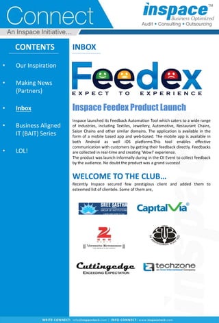 CONTENTS
• Our Inspiration
• Making News
(Partners)
• Inbox
• Business Aligned
IT (BAIT) Series
• LOL!
INBOX
Inspace Feedex Product Launch
Inspace launched its Feedback Automation Tool which caters to a wide range
of industries, including Textiles, Jewellery, Automotive, Restaurant Chains,
Salon Chains and other similar domains. The application is available in the
form of a mobile based app and web-based. The mobile app is available in
both Android as well iOS platforms.This tool enables effective
communication with customers by getting their feedback directly. Feedbacks
are collected in real-time and creating 'Wow!' experience.
The product was launch informally during in the CII Event to collect feedback
by the audience. No doubt the product was a grand success!
WELCOME TO THE CLUB…
Recently Inspace secured few prestigious client and added them to
esteemed list of clientele. Some of them are,
 